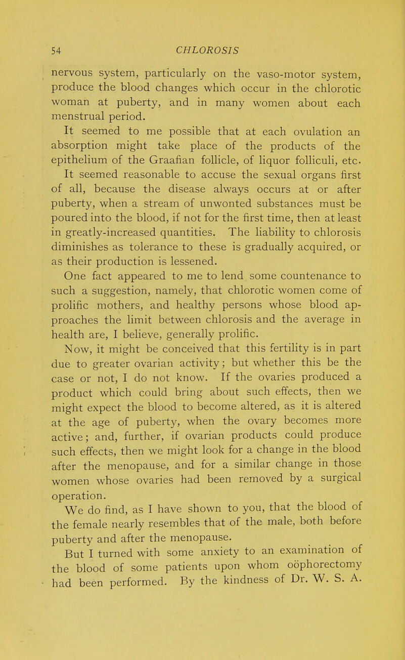 nervous system, particularly on the vaso-motor system, produce the blood changes which occur in the chlorotic woman at puberty, and in many women about each menstrual period. It seemed to me possible that at each ovulation an absorption might take place of the products of the epithelium of the Graafian follicle, of liquor folliculi, etc. It seemed reasonable to accuse the sexual organs first of all, because the disease always occurs at or after puberty, when a stream of unwonted substances must be poured into the blood, if not for the first time, then at least in greatly-increased quantities. The liability to chlorosis diminishes as tolerance to these is gradually acquired, or as their production is lessened. One fact appeared to me to lend some countenance to such a suggestion, namely, that chlorotic women come of prolific mothers, and healthy persons whose blood ap- proaches the limit between chlorosis and the average in health are, I believe, generally prolific. Now, it might be conceived that this fertility is in part due to greater ovarian activity; but whether this be the case or not, I do not know. If the ovaries produced a product which could bring about such effects, then we might expect the blood to become altered, as it is altered at the age of puberty, when the ovary becomes more active; and, further, if ovarian products could produce such effects, then we might look for a change in the blood after the menopause, and for a similar change in those women whose ovaries had been removed by a surgical operation. We do find, as I have shown to you, that the blood of the female nearly resembles that of the male, both before puberty and after the menopause. But I turned with some anxiety to an examination of the blood of some patients upon whom oophorectomy had been performed. By the kindness of Ur. W. S. A.