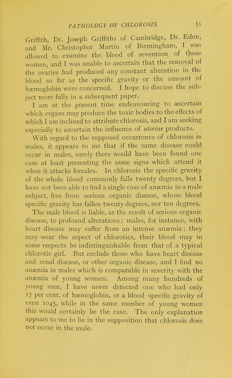 Griffith, Dr. Joseph Griffiths of Cambridge, Dr. Eden, and Mr. Christopher Martin of Birmingham, I was allowed to examine the blood of seventeen of these women, and I was unable to ascertain that the removal of the ovaries had produced any constant alteration in the blood so far as the specific gravity or the amount of haemoglobin were concerned. I hope to discuss the sub- ject more fully in a subsequent paper. I am at the present time endeavouring to ascertain which organs may produce the toxic bodies to the effects of which I am inclined to attribute chlorosis, and I am seeking especially to ascertain the influence of uterine products. With regard to the supposed occurrence of chlorosis in males, it appears to me that if the same disease could occur in males, surely there would have been found one case at least presenting the same signs which attend it when it attacks females. In chlorosis the specific gravity of the whole blood commonly falls twenty degrees, but I have not been able to find a single case of anaemia in a male subject, free from serious organic disease, whose blood specific gravity has fallen twenty degrees, nor ten degrees. The male blood is liable, as the result of serious organic disease, to profound alterations; males, for instance, with heart disease may suffer from an intense anaemia; they may wear the aspect of chlorotics, their blood may in some respects be indistinguishable from that of a typical chlorotic girl. But exclude those who have heart disease and renal disease, or other organic disease, and I find no anaemia in males which is comparable in severity with the anaemia of young women. Among many hundreds of young men, I have never detected one who had only 17 per cent, of haemoglobin, or a blood specific gravity of even 1045, while in the same number of young women this would certainly be the case. The only explanation appears to me to lie in the supposition that chlorosis does not occur in the male.