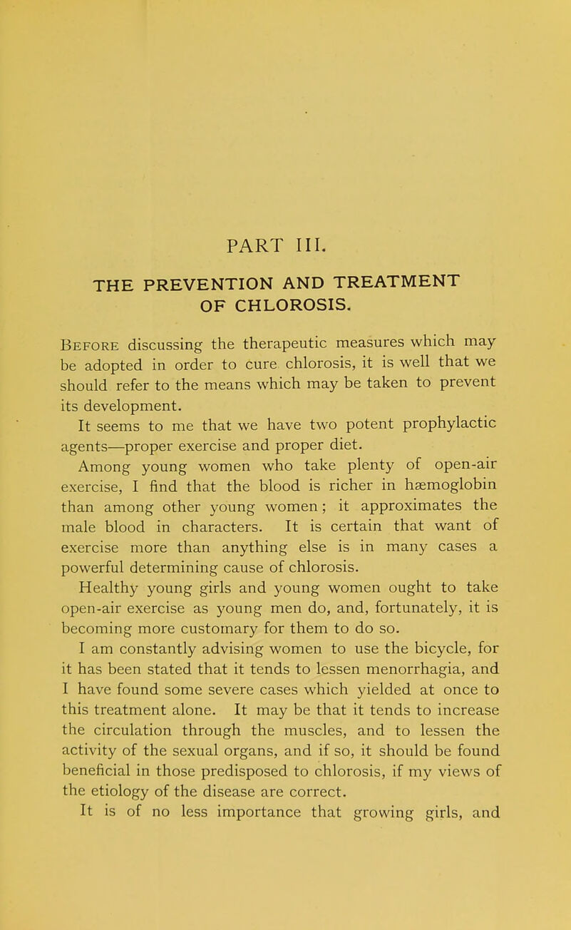 PART III. THE PREVENTION AND TREATMENT OF CHLOROSIS. Before discussing the therapeutic measures which may be adopted in order to cure chlorosis, it is well that we should refer to the means which may be taken to prevent its development. It seems to me that we have two potent prophylactic agents—proper exercise and proper diet. Among young women who take plenty of open-air exercise, I find that the blood is richer in haemoglobin than among other young women; it approximates the male blood in characters. It is certain that want of exercise more than anything else is in many cases a powerful determining cause of chlorosis. Healthy young girls and young women ought to take open-air exercise as young men do, and, fortunately, it is becoming more customary for them to do so. I am constantly advising women to use the bicycle, for it has been stated that it tends to lessen menorrhagia, and I have found some severe cases which yielded at once to this treatment alone. It may be that it tends to increase the circulation through the muscles, and to lessen the activity of the sexual organs, and if so, it should be found beneficial in those predisposed to chlorosis, if my views of the etiology of the disease are correct. It is of no less importance that growing girls, and