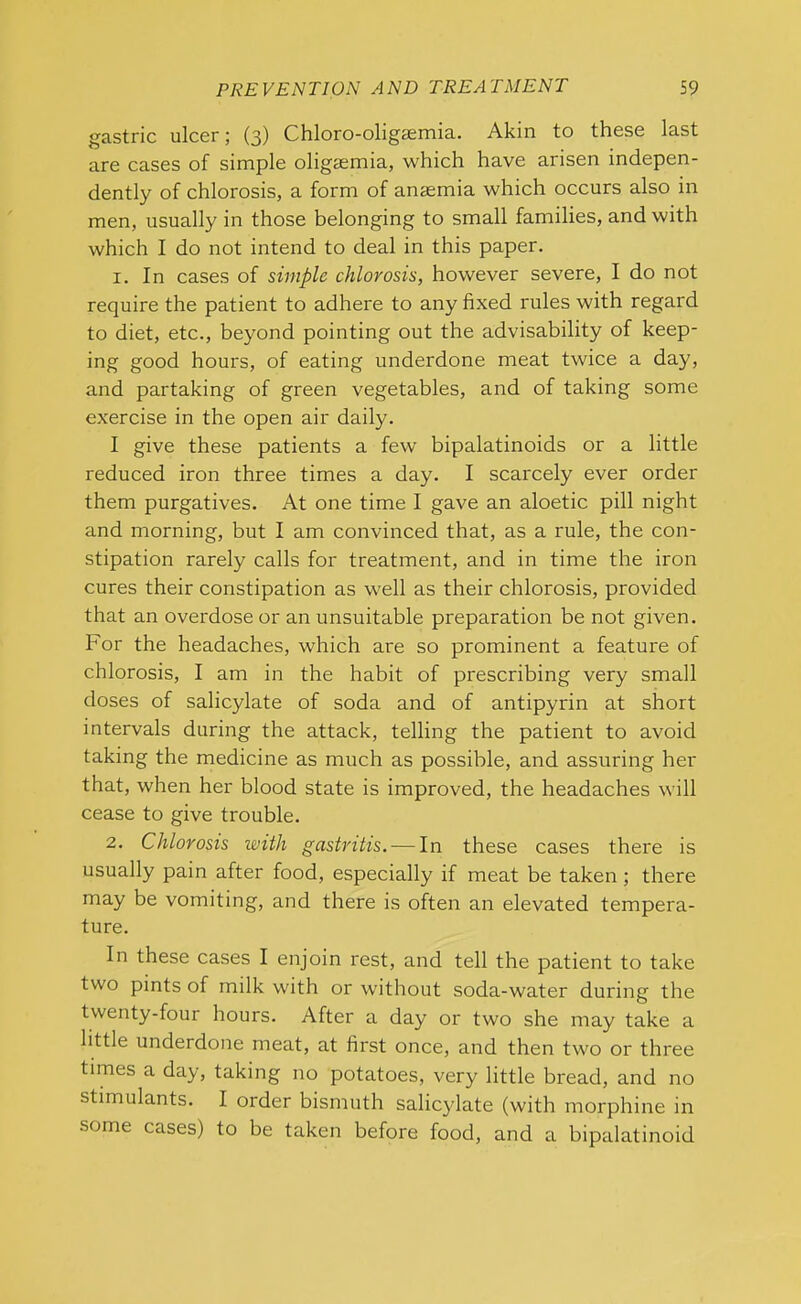 gastric ulcer; (3) Chloro-oligsemia. Akin to these last are cases of simple oligaemia, which have arisen indepen- dently of chlorosis, a form of anaemia which occurs also in men, usually in those belonging to small families, and with which I do not intend to deal in this paper. 1. In cases of simple chlorosis, however severe, I do not require the patient to adhere to any fixed rules with regard to diet, etc., beyond pointing out the advisability of keep- ing good hours, of eating underdone meat twice a day, and partaking of green vegetables, and of taking some exercise in the open air daily. I give these patients a few bipalatinoids or a little reduced iron three times a day. I scarcely ever order them purgatives. At one time I gave an aloetic pill night and morning, but I am convinced that, as a rule, the con- stipation rarely calls for treatment, and in time the iron cures their constipation as well as their chlorosis, provided that an overdose or an unsuitable preparation be not given. For the headaches, which are so prominent a feature of chlorosis, I am in the habit of prescribing very small doses of salicylate of soda and of antipyrin at short intervals during the attack, telling the patient to avoid taking the medicine as much as possible, and assuring her that, when her blood state is improved, the headaches will cease to give trouble. 2. Chlorosis with gastritis. — In these cases there is usually pain after food, especially if meat be taken ; there may be vomiting, and there is often an elevated tempera- ture. In these cases I enjoin rest, and tell the patient to take two pints of milk with or without soda-water during the twenty-four hours. After a day or two she may take a little underdone meat, at first once, and then two or three times a day, taking no potatoes, very little bread, and no stimulants. I order bismuth salicylate (with morphine in some cases) to be taken before food, and a bipalatinoid