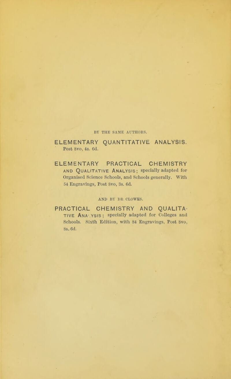 BY THE SAME AUTHORS. ELEMENTARY QUANTITATIVE ANALYSIS. Post 8vo, 4s. ed. ELEMENTARY PRACTICAL CHEMISTRY AND Qualitative Analysis; specially adapted for Organised Science Schools, and Schools generally. With 54 Engravings, Post 8vo, 3s. 6d. AND BY DR CLOWES. PRACTICAL CHEMISTRY AND QUALITA- TIVE AnA'-YSIS ; specially adapted for Colleges and Schools. Sixth Edition, with 84 Engravings, Post Bvo, Ss. 6d.