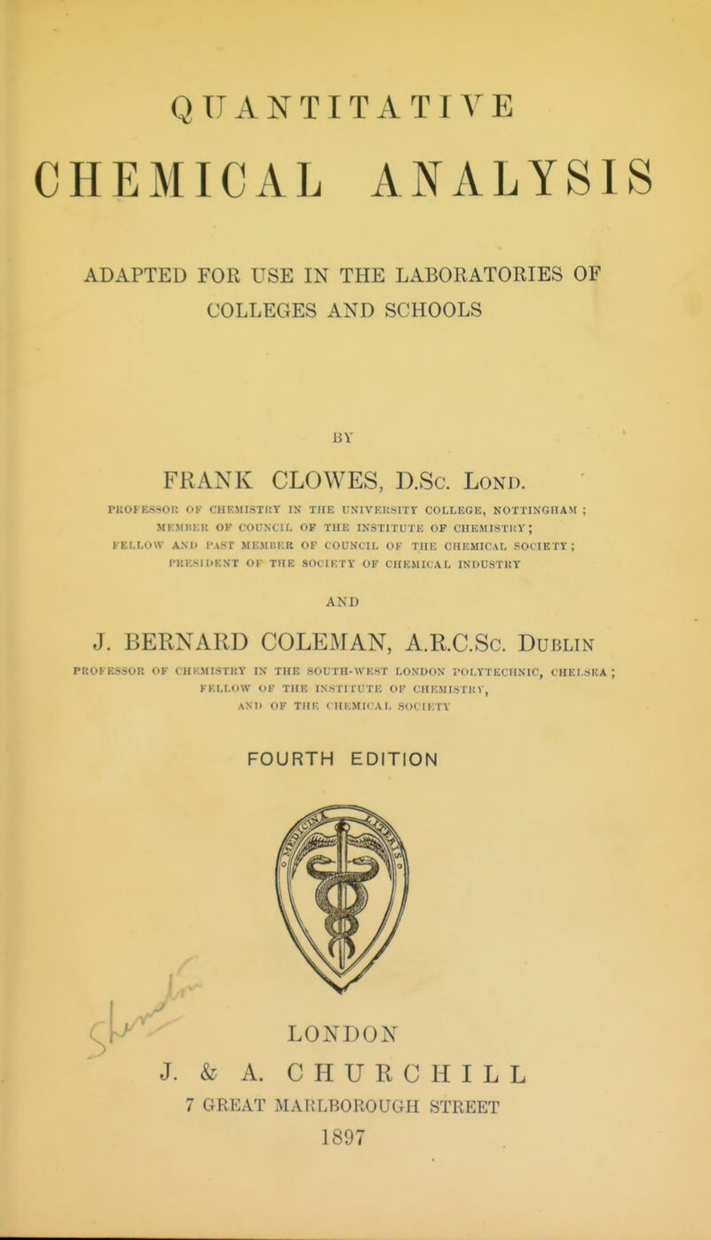 CHEMICAL ANALYSIS ADAPTED FOR USE IN THE LABORATORIES OF COLLEGES AND SCHOOLS FRANK CLOWES, D.Sc. Lond. PROFESSOIt OK CHEMISTKY IN THE UNIVEUSITr COLLEGE, NOTTINGnAM ; MKMIIKK OF COUNXIL OF THE INSTITUTE OF CHEMISTItY ; KEM.OW ANI> I'AST MEMBER OF COUNCIL OF THE CHEMICAL SOCIETV ; PKESIDRNT OF THE SOCIETY OF CHEMICAL INDUSTRY AND J. BERNARD COLEMAN, A.R.C.Sc. Dublin PROFESSOR OF CHI-.MI.STRY IN THE SOUTH-WEST LONDON POLYTECHNIC, CHELSEA; FELLOW OF THE INSTITUTE OF CHEMISTUV, AND OF THE ( HEMICAL SOCIETY FOURTH EDITION J. & A. CHURCHILL 7 GREAT MARLBOROUGH STREET 1897