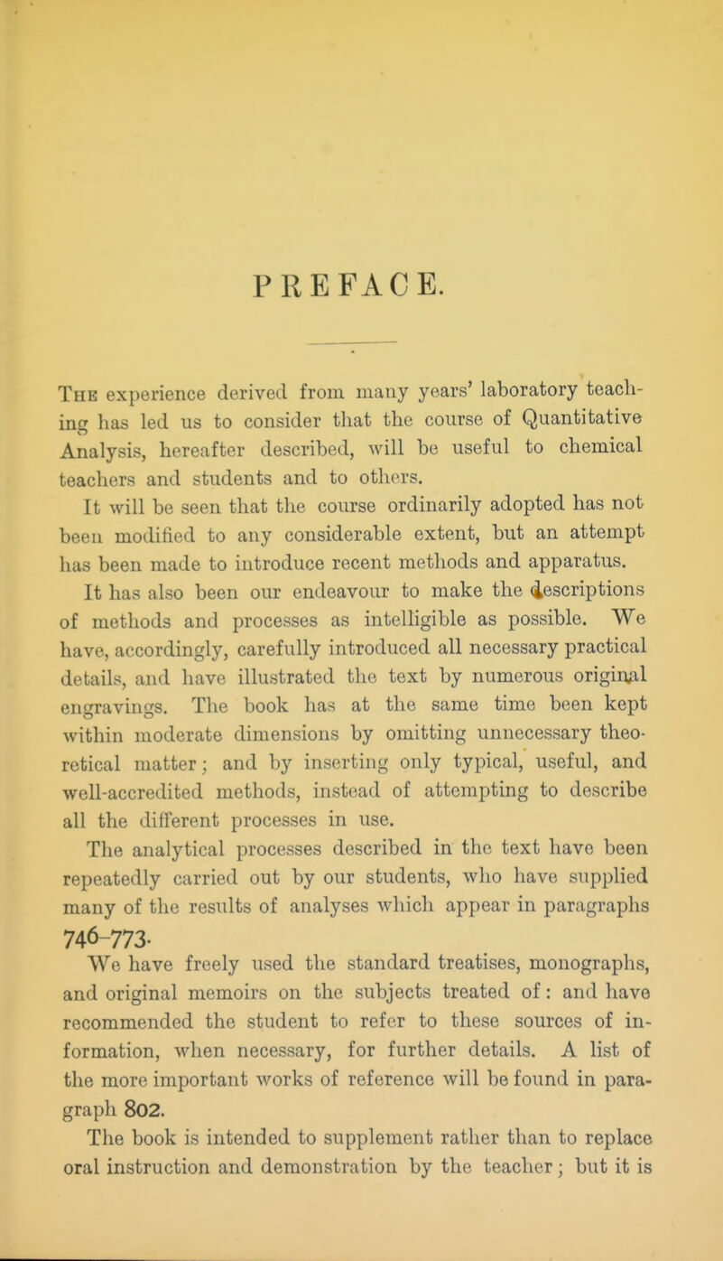 PREFACE. The experience derived from many years' laboratory teach- ing has led us to consider that the course of Quantitative Analysis, hereafter described, will be useful to chemical teachers and students and to others. It will be seen that the course ordinarily adopted has not been modified to any considerable extent, but an attempt has been made to introduce recent methods and apparatus. It has also been our endeavour to make the descriptions of methods and processes as intelligible as possible. We have, accordingly, carefully introduced all necessary practical details, and have illustrated the text by numerous origiuAl ensravincrs. The book has at the same time been kept within moderate dimensions by omitting unnecessary theo- retical matter; and by inserting only typical, useful, and well-accredited methods, instead of attempting to describe all the different processes in use. The analytical processes described in the text have been repeatedly carried out by our students, who have supplied many of the results of analyses which appear in paragraphs 746-773. We have freely used the standard treatises, monographs, and original memoirs on the subjects treated of: and have recommended the student to refer to these sources of in- formation, when necessary, for further details. A list of the more important works of reference will be found in para- graph 802. The book is intended to supplement rather than to replace oral instruction and demonstration by the teacher; but it is