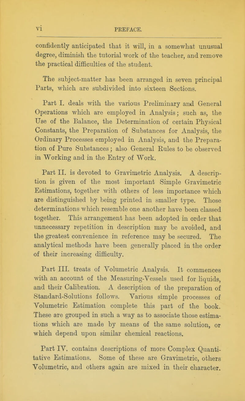 confidently anticipated that it will, in a somewhat unusual degree, diminish the tutorial work of the teacher, and remove the practical difficulties of the student. The subject-matter has been arranged in seven princijDal Parts, Avliich are subdivided into sixteen Sections. Part I. deals with the various Preliminary and General Operations which are employed in Analysis; such as, the Use of the Balance, the Determination of certain Physical Constants, the Preparation of Substances for Analysis, the Ordinary Processes employed in Analysis, and the Prepara- tion of Pure Substances; also General Eules to be observed in Working and in the Entry of Work. Part II, is devoted to Gravimetric Analysis. A descrip- tion is given of the most important Simple Gravimetric Estimations, together with others of less importance which are distinguished by being printed in smaller type. Those determinations which resemble one another have been classed together. This arrangement has been adopted in order that unnecessary repetition in description may be avoided, and the greatest convenience in reference may be secured. The analytical methods have been generally placed in the order of their increasing difficulty. Part III, treats of Volumetric Analysis. It commences with an account of the Measuring-Vessels used for liquids, and their Calibration. A description of the preparation of Standard-Solutions follows. Various simple processes of Volumetric Estimation complete this part of the book. These are grouped in such a way as to associate those estima- tions which are made by means of the same solution, or which depend upon similar chemical reactions. Part IV. contains descriptions of more Complex Quanti- tative Estimations. Some of these are Gravimetric, others Volumetric, and others again are mixed in their character.