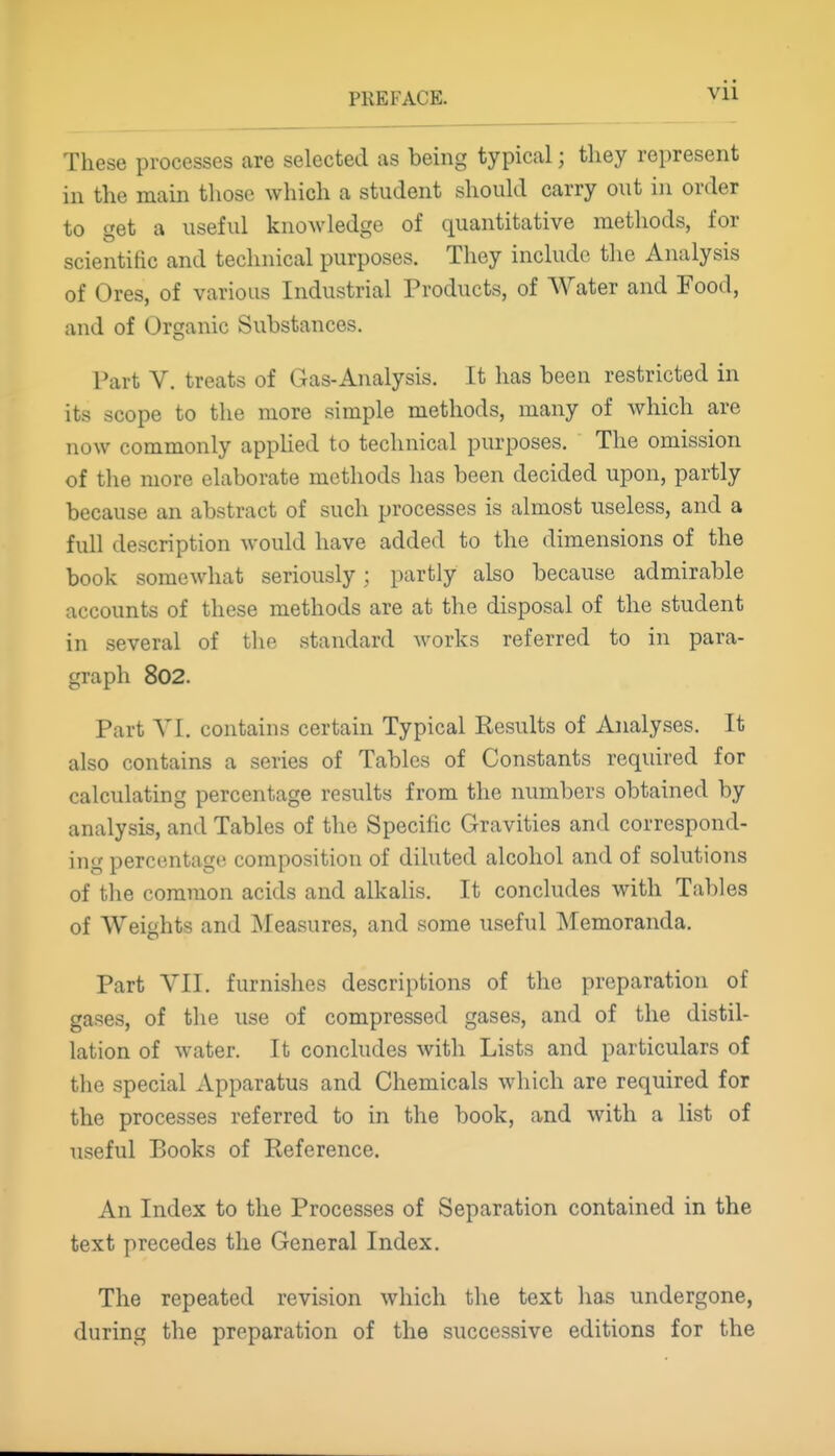 Vll These processes are selected as being typical; tliey represent in the main those which a student should carry out in order to get a useful knowledge of quantitative methods, for scientific and technical purposes. They include the Analysis of Ores, of various Industrial Products, of AVater and Food, and of Organic Substances. Part V. treats of Gas-Analysis. It has been restricted in its scope to the more simple methods, many of which are now commonly applied to technical purposes. The omission of the more elaborate methods has been decided upon, partly because an abstract of such processes is almost useless, and a full description would have added to the dimensions of the book somewhat seriously; partly also because admirable accounts of these methods are at the disposal of the student in several of the standard works referred to in para- graph 802. Part VI. contains certain Typical Results of Analyses. It also contains a series of Tables of Constants required for calculating percentage results from the numbers obtained by analysis, and Tables of the Specific Gravities and correspond- ing percentage composition of diluted alcohol and of solutions of the common acids and alkalis. It concludes with Tables of Weights and Measures, and some useful ]\Iemoranda. Part VII. furnishes descriptions of the preparation of gases, of the use of compressed gases, and of the distil- lation of water. It concludes with Lists and particulars of the special Apparatus and Chemicals which are required for the processes referred to in the book, and with a list of useful Books of Reference. An Index to the Processes of Separation contained in the text precedes the General Index. The repeated revision which the text has undergone, during the preparation of the successive editions for the