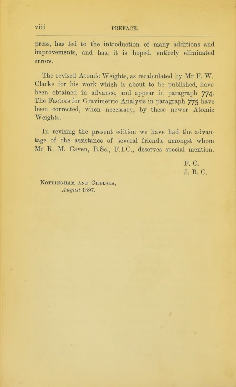press, has led to the introduction of many additions and improvements, and has, it is hoped, entirely eliminated errors. The revised Atomic Weights, as recalculated by Mr F. W. Clarke for liis work which is about to be published, have been obtained in advance, and appear in paragraph 774. The Factors for Gravimetric Analysis in paragraph 775 have been corrected, when necessary, by these newer Atomic Weights. In revising the present edition we have had the advan- tage of the assistance of several friends, amongst whom Mr R. M. Caven, B.Sc, F.I.C., deserves special mention. F. C. J. B. C. Nottingham and Chelsea, August 1897.