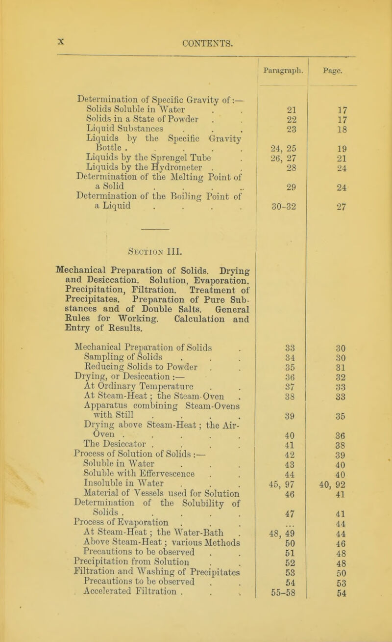 Paragraph. 1 Page. Uetermmation ol Specific Gravity of:— ooiicis ooluDle 111 Water 21 17 Solids in a State of Powder 22 17 Liquid Substances 23 18 Liquids by the Specific Gravity rJottle ..... 24, 25 19 ZD, ^1 Liquids by the Hydrometer . 28 24 Deterniiuation of the Melting Point of a Solid ..... 29 24 Determination of the Boiling Point of a Liquid .... 30-32 27 Skctiox in. Mechanical Preparation of Solids. Drying and Desiccation. Solution, Evaporation. Precipitation, Filtration. Treatment of Precipitates. Preparation of Pure Sub- stances and of Double Salts. General Rules for Working. Calculation and Entry of Results. Mechanical PrepaTation of Solids . 33 Sampling of Solids . . . 34 Reducing Solids to Powder . . 35 Drying, or Desiccation :— 36 At Ordinary Temperature . . 37 At Steam-Heat; the Steam-Oven . 38 Apparatus combining Steam-Ovens with Still .... 39 Drying above Steam-Heat; the Air- Oven ..... 40 The Desiccator .... 41 Process of Solution of Solids :— 42 Soluble in Water ... 43 Soluble with EfTervescence . . 44 Insoluble in Water ... 45, 97 Material of Vessels used for Solution 46 Determination of the Solubility of Solids ..... 47 Process of Evaporation At Steam-Heat; the Water-Bath . 48, 49 Above Steam-Heat; various Methods ' 50 Precautions to be observed . . 51 Precipitation from Solution . . 52 Filtration and Washing of Precipitates 53 Precautions to be observed . . 54 Accelerated Filtration . . , 55-58