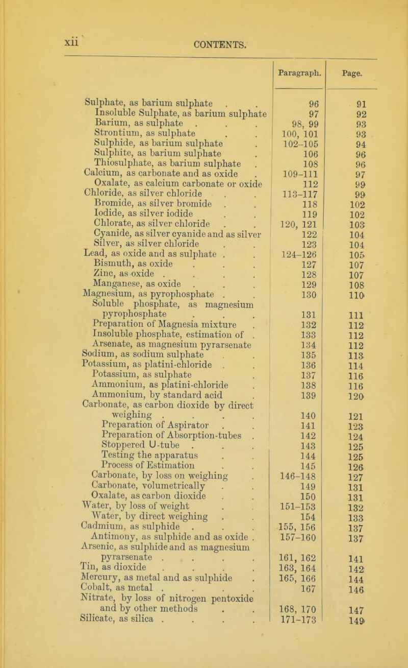 Paragraph. Page. bulphate, as banum sulphate 96 91 Insoluble Sulphate, as barium sulphate 97 92 Barium, as sulphate 98, 99 93 btrontium, as sulphate 100, 101 93 feulpnide, as barium sulphate 102-105 94 fculpiute, as barium sulphate 106 96 ihiosulphate, as banum sulphate 108 96 Calcium, as carbonate and as oxide 109-111 97 Oxalate, as calcium carbonate or oxide 112 99 Chloride, as silver chloride 113-117 99 Bromide, as silver bromide 118 102 Iodide, as silver iodide 119 102 Chlorate, as silver chloride 120, 121 103 Cyanide, as silver cyanide and as silver 122 104 Silver, as silver chloride 123 104 ijedu, db oxiae anu as suipiiate . 124-126 105 Bismuth, as oxide 127 107 Zinc, as oxide .... 128 107 ividnganese, as oxicie 129 108 Magnesium, as pyrophosphate . 130 110 Soluble phosphate, as magnesium pyrophosphate 131 111 Preparation of Magnesia mixture 132 112 Insoluble jjhosphate, estimation of . | 133 112 Arsenate, as magnesium pyrarsenate 1 134 112 ouuium, as souium suipnate . i 135 113 Potassium, as platini-chloride . . ' 136 114 Potassium, as sulphate . , 137 116 Ammonium, as platini-chloride . | 138 116 Ammonium, by standard acid 139 120 Carbonate, as carbon dioxide by direct weignmg .... Preparation of Aspirator 140 121 141 123 Preparation of Absorption-tubes 142 124 Stoppered U-tube 143 125 Testing the apparatus 1 j| J 144 125 11 ucesb ui xiibiimaiiion 145 126 \ya,i ijonaie, oy loss on weigning 140-148 127 v^diuonate, voiumetiicaiiy 149 131 xj'Xft^fifp ii<;(^m'bnTi ^linvirlp 131 Water, by loss of weight 1K1 ICO 101-153 132 Water, by direct weighing t C A 154 133 Vw/dujinuiu, ds suipniuG loo, loo 137 Antimony, as sulphide and as oxide . 1o/-1dO 137 jiiooiiiL-j cics EsUipiliLlc dllQ oio UlcL^ncblUUI pyiai senate .... Ibl, 162 141 Tin, as dioxide 163 164 ^ AO Mercury, as metal and as sulphide 165, 166 144 Cobalt, as metal .... 167 146 Nitrate, by loss of nitrogen pentoxide and by other methods 168, 170 147 Silicate, as silica .... 171-173 I4d