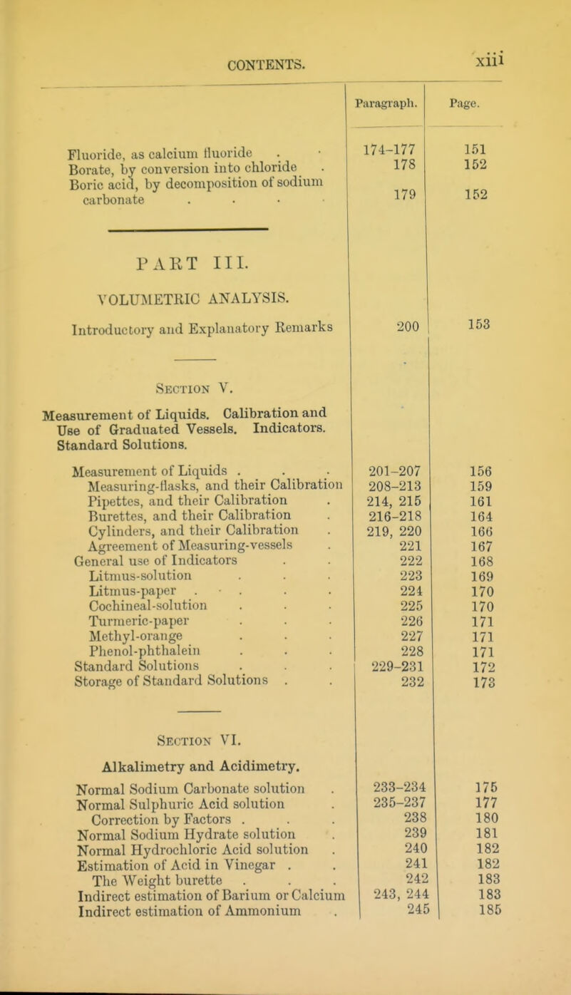 Xlll Fluoride, as calcium fluoride Borate, by conversion into chloride Boric acid, by decomposition of sodium carbonate . . . ■ Paragiaph. 174-177 178 179 PART III. VOLUMETRIC ANALYSIS. Introductory and Explanatory Remarks Section V. Measurement of Liquids. Calibration and Use of Graduated Vessels. Indicators. Standard Solutions. Measurement of Liquids . Measuring-llasks, and their Calibration Pipettes, and their Calibration Burettes, and their Calibration Cylinders, and their Calibration Agreement of Measuring-vessels General use of Indicators Litmus-solution Litmus-paper . . Cochineal-solution Turmeric-paper Methyl-orange Phenol-phthalein Standard Solutions Storage of Standard Solutions . 200 Section VI. Alkalimetry and Acidimetry. Normal Sodium Carbonate solution Normal Sulphuric Acid solution Correction by Factors . Normal Sodium Hydrate solution Normal Hydrochloric Acid solution Estimation of Acid in Vinegar . The Weight burette . Indirect estimation of Barium or Calcium Indirect estimation of Ammonium 201-207 208-213 214, 215 216-218 219, 220 221 222 223 224 225 226 227 228 229-231 232 233-234 175 235-237 177 238 180 239 181 240 182 241 182 242 183 243, 244 183 245 185 Page. 1,51 152 152 153 156 159 161 164 166 167 168 169 170 170 171 171 171 172 173