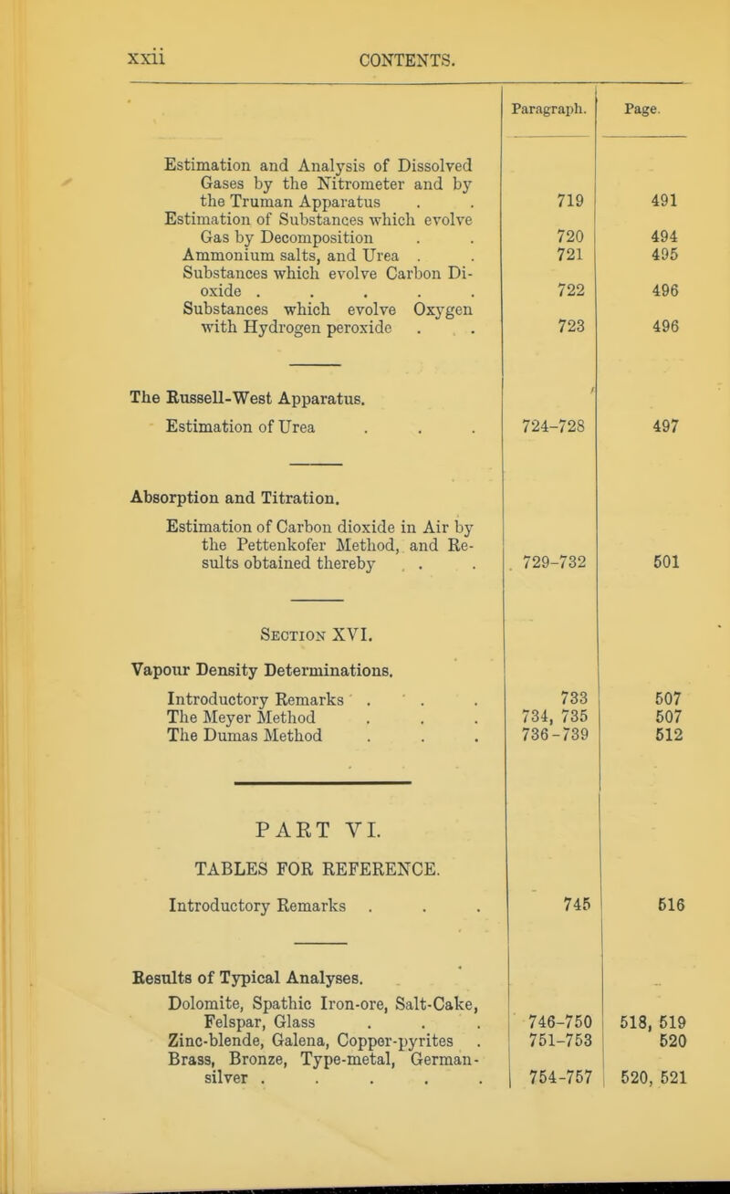 Paragraph. Page. Estimation and Analysis of Dissolved Gases by the Nitrometer and by the Truman Apparatus Estimation of Substances which evolve Gas by Decomposition Ammonium salts, and Urea . Substances which evolve Carbon Di- oxide ..... Substances which evolve Oxygen with Hydrogen peroxide 719 720 721 722 723 491 494 495 496 496 The Eussell-West Apparatus. Estimation of Urea 724-728 497 Absorption and Titration. Estimation of Carbon dioxide in Air by the Pettenkofer Method, and Re- sults obtained thereby . . . 729-732 501 Section XVI. Vapour Density Determinations. XilVL UU ULf tUl y Xvcllidil lib • . . The Meyer Method The Dumas Method 733 734, 735 736-739 507 512 PART VI. TABLES FOR REFERENCE. Introductory Remarks 745 516 Eesults of Typical Analyses. Dolomite, Spathic Iron-ore, Salt-Cake, Felspar, Glass Zinc-blende, Galena, Copper-pyrites Brass, Bronze, Type-metal, German- silver ..... 746-750 751-753 754-757 518, 519 520 520,521