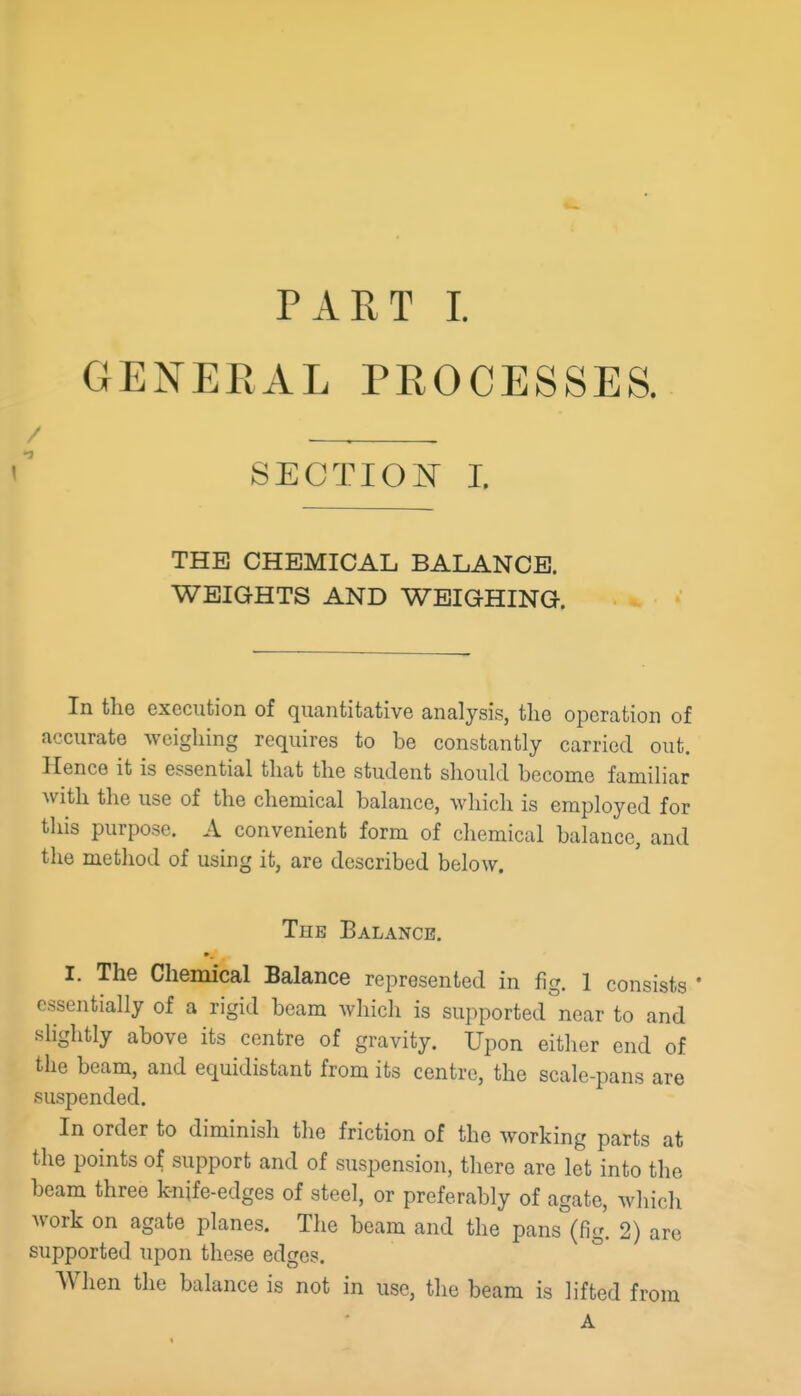 GENERAL PROCESSES. SECTION I. THE CHEMICAL BALANCE. WEIGHTS AND WEIG-HING. In the execution of quantitative analysis, the operation of accurate weighing requires to be constantly carried out. Hence it is essential that the student should become familiar with the use of the chemical balance, which is employed for this purpose. A convenient form of chemical balance, and the method of using it, are described below. The Balance. I. The Chemical Balance represented in fig. 1 consists ' essentially of a rigid beam which is supported near to and slightly above its centre of gravity. Upon either end of the beam, and equidistant from its centre, the scale-pans are suspended. In order to diminish the friction of the working parts at the points of support and of suspension, there are let into the beam three knife-edges of steel, or preferably of agate, which work on agate planes. The beam and the pans (fig. 2) are supported upon these edges. When the balance is not in use, the beam is lifted from A
