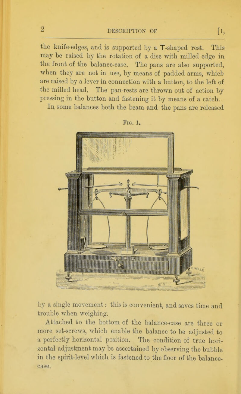 the knife-edges, and is supported by a T-shaped rest. This may be raised by the rotation of a disc with milled edge in the front of the balance-case. The pans are also supported, when they are not in use, by means of padded arms, which are raised by a lever in connection with a button, to the left of the milled head. The pan-rests are thrown out of action by pressing in the button and fastening it by means of a catch. In some balances both the beam and the pans are released Fig. 1. by a single movement: this is convenient, and saves time and trouble when weighing. Attached to the bottom of the balance-case are three or more set-screws, which enable the balance to be adjusted to a perfectly horizontal position. The condition of true hori- zontal adjustment may be ascertained by observing the bubble in the spirit-level which is fastened to the floor of the balance- case.