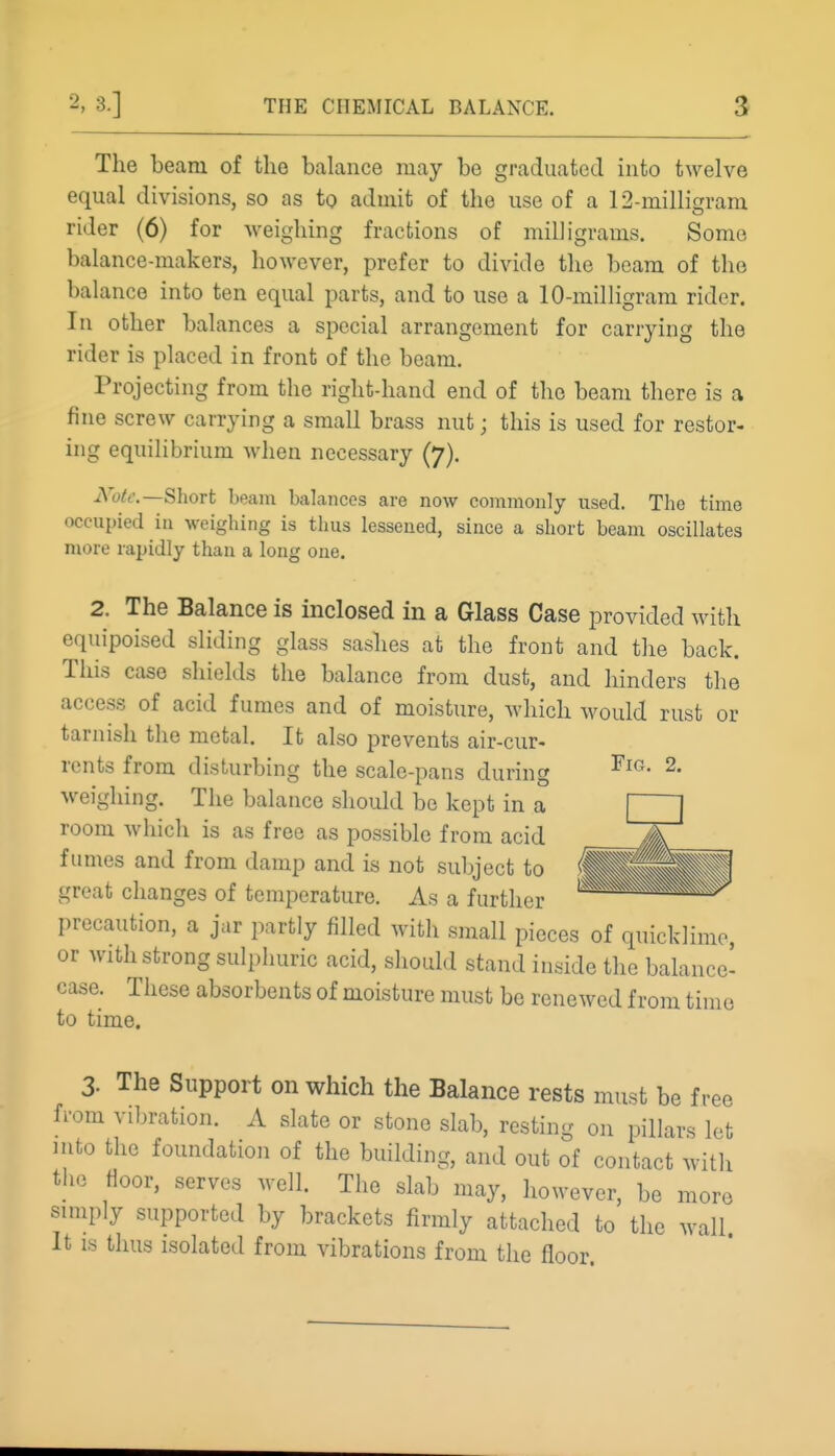 The beam of the balance may be graduated into twelve equal divisions, so as to admit of the use of a 12-milligram rider (6) for weighing fractions of milligrams. Some balance-makers, however, prefer to divide the beam of the balance into ten equal parts, and to use a 10-milligram rider. In other balances a special arrangement for carrying the rider is placed in front of the beam. Projecting from the rightdiand end of the beam there is a fine screw carrying a small brass nut; this is used for restor- ing equilibrium when necessary (7). Note.—Short beam balances are now commonly used. The time occupied in weighing is thus lessened, since a short beam oscillates more rapidly than a long one. 2. The Balance is inclosed in a Glass Case provided with equipoised sliding glass sashes at the front and the back. This case shields the balance from dust, and hinders the access of acid fumes and of moisture, which would rust or tarnish the metal. It also prevents air-cur- rents from disturbing the scale-pans during weighing. The balance should be kept in a room which is as free as possible from acid fumes and from damp and is not subject to great changes of temperature. As a further precaution, a jar partly filled with small pieces of quicklime, or Avith strong sulphuric acid, should stand inside the balance- case. These absorbents of moisture must be renewed from time to time. Fig. 2. 3. The Support on which the Balance rests must be free from vibration. A slate or stone slab, resting on pillars let mto the foundation of the building, and out of contact with the fioor, serves well. The slab may, however, be more simply supported by brackets firmly attached to the wall. It IS thus isolated from vibrations from the floor.