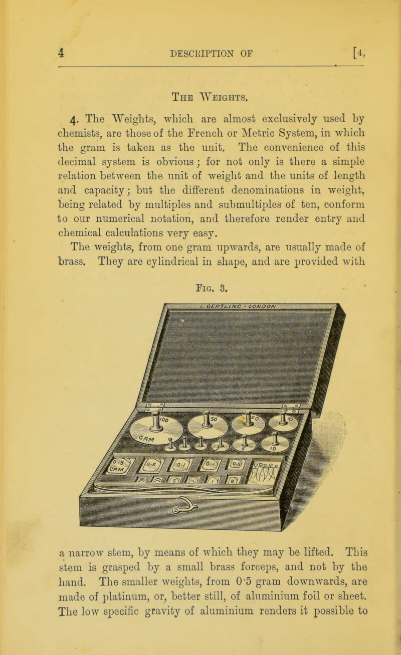 The AVeights. 4. The Weights, which are almost exclusively used by chemists, are those of the French or Metric System, in which the gram is taken as the unit. The convenience of this decimal system is obvious; for not only is there a simple relation between the unit of weight and the units of length and capacity; but the different denominations in weight, being related by multiples and submultiples of ten, conform to our numerical notation, and therefore render entry and chemical calculations very easy. Tlie weights, from one gram upwards, are usually made of brass. They are cylindrical in shape, and are provided with Fig. 3. a narrow stem, by means of which they may be lifted. This stem is grasped by a small brass forceps, and not by the hand. The smaller weights, from 05 gram downwards, are made of platinum, or, better still, of aluminium foil or sheet. The low specific gravity of aluminium renders it possible to