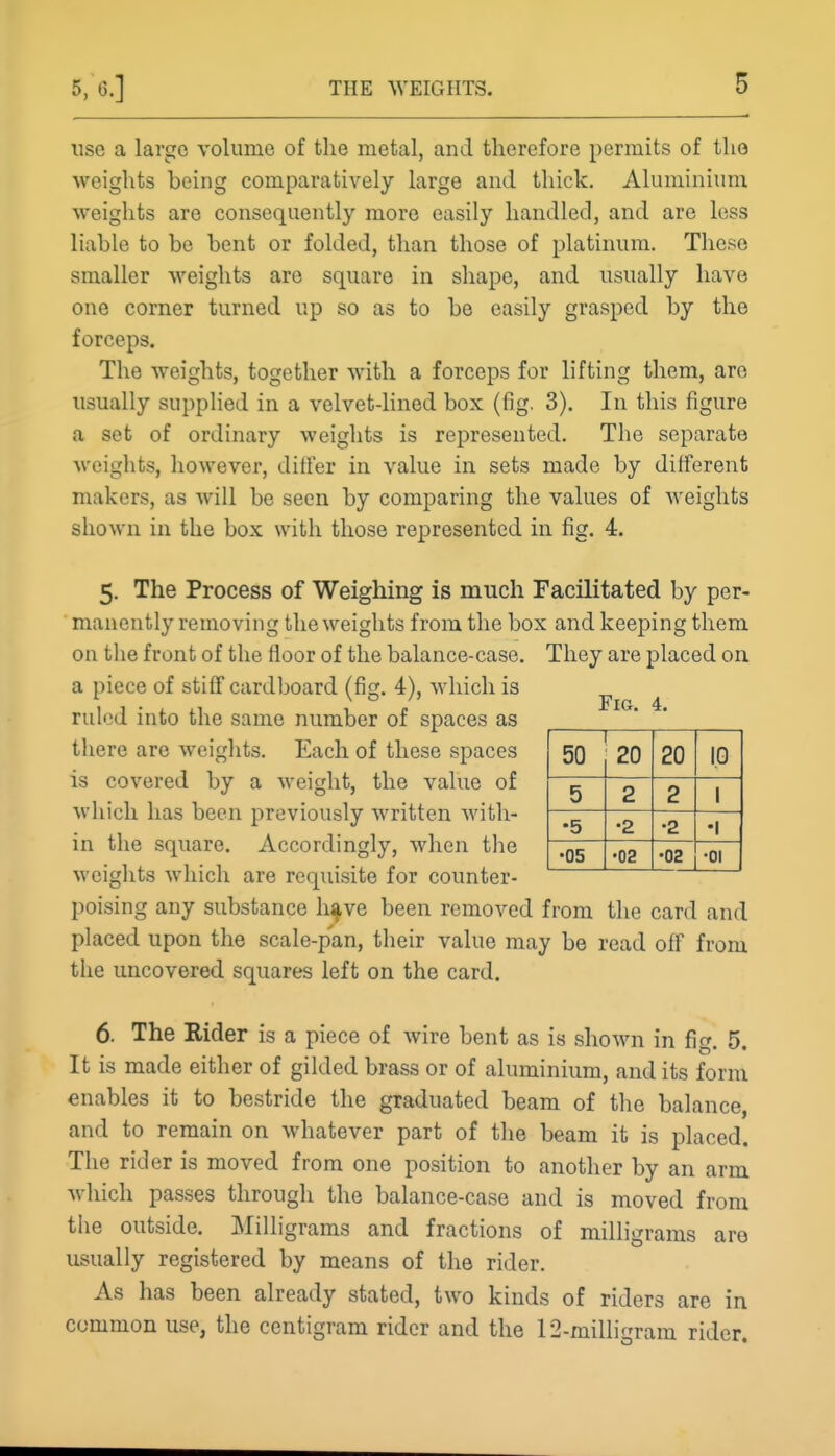 use a largo volume of the metal, and therefore permits of tlio weights being comparatively large and thick. Aluminium weights are consequently more easily handled, and are less liable to be bent or folded, than those of platinum. These smaller weights are square in shape, and usually have one corner turned up so as to be easily grasped by the forceps. The weights, together with a forceps for lifting them, are usually supplied in a velvet-lined box (fig, 3). In this figure a set of ordinary weights is represented. The separate weights, however, differ in value in sets made by different makers, as will be seen by comparing the values of weights shown in the box with those represented in fig. 4. 5. The Process of Weigliing is much Facilitated by per- manently removing the weights from the box and keeping them on the front of the floor of the balance-case. They are placed on. a piece of stiff cardboard (fig. 4), which is f , 4 ruled into the same number of spaces as there are weights. Each of these spaces is covered by a weight, the value of which has been previously written with- in the square. Accordingly, when the weights which are requisite for counter- poising any substance h^ve been removed from the card and placed upon the scale-pan, their value may be read off from the uncovered squares left on the card. 6. The Rider is a piece of wire bent as is shown in fig. 5. It is made either of gilded brass or of aluminium, and its form enables it to bestride the graduated beam of the balance, and to remain on whatever part of the beam it is placed The rider is moved from one position to another by an arm which passes through the balance-case and is moved from the outside. Milligrams and fractions of milligrams are usually registered by means of the rider. As has been already stated, two kinds of riders are in common use, the centigram rider and the 12-milligram rider. 50 20 20 1.0 5 2 2 1 •5 •2 •2 •1 •05 •02 •02 •01