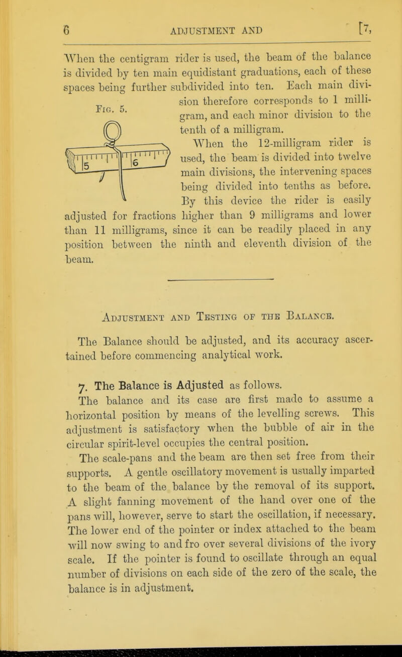 AVhen the centigram rider is used, the beam of the bahmce is divided hy ten main equidistant graduations, each of these spaces being further subdivided into ten. Each main divi- sion therefore corresponds to 1 milli- cram, and each minor division to tlie tenth of a milhgram. When the 12-milligrara rider is used, the beam is divided into twelve main divisions, the intervening spaces bein» divided into tenths as before. By this device the rider is easily adjusted for fractions higher than 9 milligrams and lower than 11 milligrams, since it can be readily placed in any position between the ninth and eleventh division of the beam. Adjustment and Testing of the Balance. The Balance should be adjusted, and its accuracy ascer- tained before commencing analytical work. 7. The Balance is Adjusted as follows. The balance and its case are first made to assume a horizontal position by means of the levelling screws. This adjustment is satisfactory when the bubble of air in the circular spirit-level occupies the central position. The scale-pans and the beam are then set free from their supports. A gentle oscillatory movement is usually imparted to the beam of the balance by the removal of its support. A shght fanning movement of the hand over one of the pans will, however, serve to start the oscillation, if necessary. The lower end of the pointer or index attached to the beam will now swing to and fro over several divisions of the ivory scale. If the pointer is found to oscillate through an equal number of divisions on each side of the zero of the scale, the balance is in adjustment.