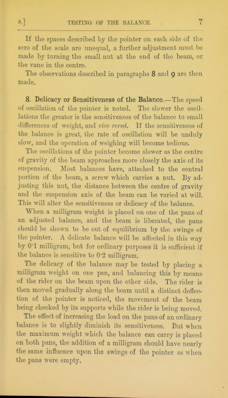 If the spaces described by tlie pointer on each side of the zero of the scale are iineqnal, a further adjustment must be made by turning the small nut at the end of the beam, or the vane in the centre. The observations described in paragraphs 8 and 9 arc tlien made. 8. Delicacy or Sensitiveness of the Balance.—The speed of oscillation of the pointer is noted. The slower the oscil- lations the greater is the sensitiveness of the balance to small differences of weight, and rice versa. If the sensitiveness of the balance is great, the rate of oscillation will be unduly slow, and the operation of weighing Avill become tedious. The oscillations of the pointer become slower as the centre of gravity of the beam approaches more closely the axis of its suspension. Most balances have, attached to the central portion of the beam, a screw which carries a nut. Ey ad- justing this nut, the distance between the centre of gravity and the suspension axis of the beam can be varied at will. This will alter the sensitiveness or delicacy of the balance. When a milligram weight is placed on one of the pans of an adjusted balance, and the beam is liberated, the pans should be shown to be out of equilibrium by the swings of the pointer. A delicate balance will be affected in this way by O'l milligram, but for ordinary purposes it is sufficient if the balance is sensitive to 0'2 milligram. The delicacy of the balance may be tested by placing a milligram weight on one pan, and balancing this by means of the rider on the beam upon the other side. The rider is then moved gradually along the beam until a distinct deflec- tion of the pointer is noticed, the movement of the beam being checked by its supports while the rider is being moved. The effect of increasing the load on tlie pans of an ordinary balance is to slightly diminish its sensitiveness. But when the maximum weight which the balance can carry is placed on both pans, the addition of a milligram should have nearly the same influence upon the swings of the pointer as when the pans were empty.