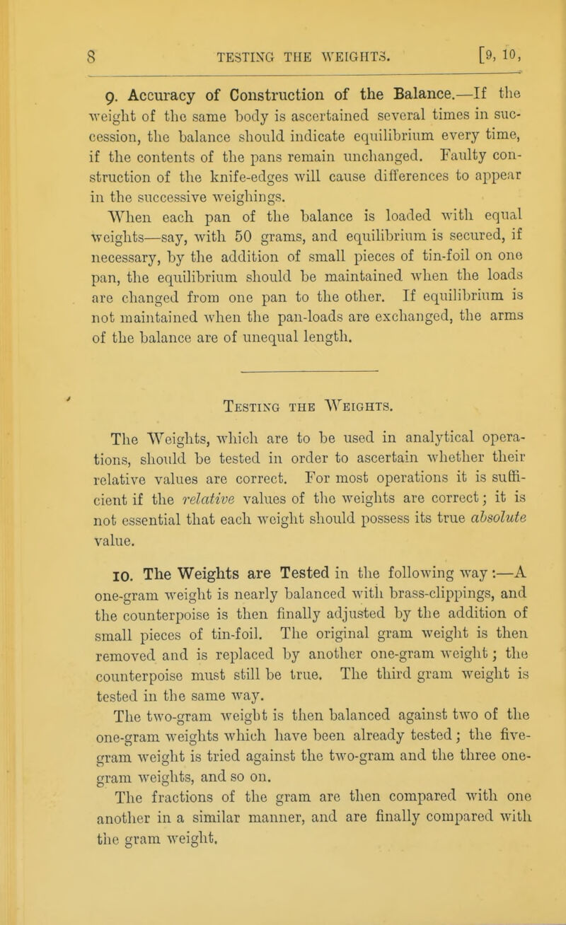 9. Accuracy of Construction of the Balance.—If the Aveight of the same body is ascertained several times in suc- cession, the balance should indicate equilibrium every time, if the contents of the pans remain unchanged. Faulty con- struction of the knife-edges will cause differences to appear in the successive weighings. When each pan of the balance is loaded with equal weights—say, with 50 grams, and equilibrium is secured, if necessary, by the addition of small pieces of tin-foil on one pan, the equilibrium should be maintained when the loads are changed from one pan to the other. If equihbrium is not maintained when the pan-loads are exchanged, the arms of the balance are of unequal length. Testing the Weights. The Weights, which are to be used in analytical opera- tions, should be tested in order to ascertain whether their relative values are correct. For most operations it is suffi- cient if the relative values of the weights are correct; it is not essential that each weight should possess its true absolute value, 10. The Weights are Tested in the following way:—A one-gram weight is nearly balanced with brass-clippings, and the counterpoise is then finally adjusted by the addition of small pieces of tin-foil. The original gram weight is then removed and is replaced by another one-gram weight; the counterpoise must still be true. The third gram weight is tested in the same way. The two-gram weight is then balanced against two of the one-gram weights which have been already tested; the five- gram w^eight is tried against the two-gram and the three one- gram weights, and so on. The fractions of the gram are then compared with one another in a similar manner, and are finally compared with the gram weight.