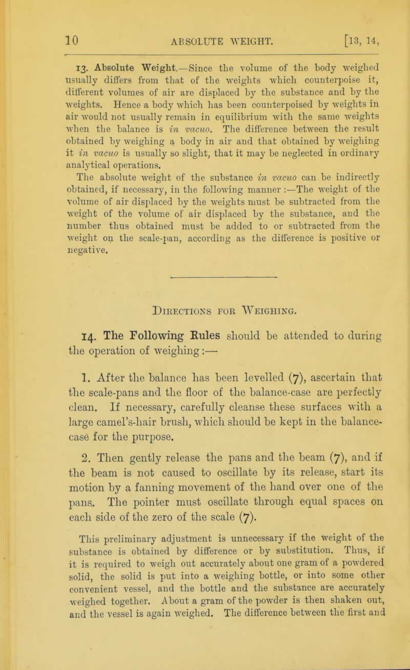 13. Absolute Weight.—Since the volume of the body weighed usually differs from tliat of the weights which counterpoise it, different volumes of air are displaced by the substance and by the weights. Hence a body which has been counterpoised by weights in air would not usually remain in equilibrium with the same weights when the balance is in vacuo. The difference betM'een the result obtained by weighing a body in air and that obtained by weighing it in vacuo is usually so slight, that it may be neglected in ordinary analytical o])erations. The absolute weight of the substance in vacuo can be indirectly obtained, if necessary, in the following manner :—The weight of the volume of air displaced by the weights must be subtracted from the weight of the volume of air displaced by the substance, and the number thus obtained must be added to or subtracted from the weight on the scale-pan, according as the difference is positive or negative. Directions for Weighing. 14. The Following Rules slioiild be attended to during the operation of weighing :— 1. After the hahance has been levelled (7), ascertain that the scale-pans and the floor of the balance-case are perfectly clean. If necessary, carefully cleanse these surfaces with a large camel's-hair brush, which should be kept in the balance- case for the purpose. 2. Then gently release the pans and the beam (7), and if the beam is not caused to oscillate by its release, start its motion by a fanning movement of the hand over one of the pans. The pointer must oscillate through equal spaces on each side of the zero of the scale (7). This preliminary adjustment is unnecessary if the weight of the substance is obtained by difference or by substitution. Thus, if it is required to weigh out accurately about one gram of a powdered solid, the solid is put into a weighing bottle, or into some other convenient vessel, and the bottle and the substance are accurately weighed together. About a gram of the powder is then shaken out, and the vessel is again weighed. The difference between the first and