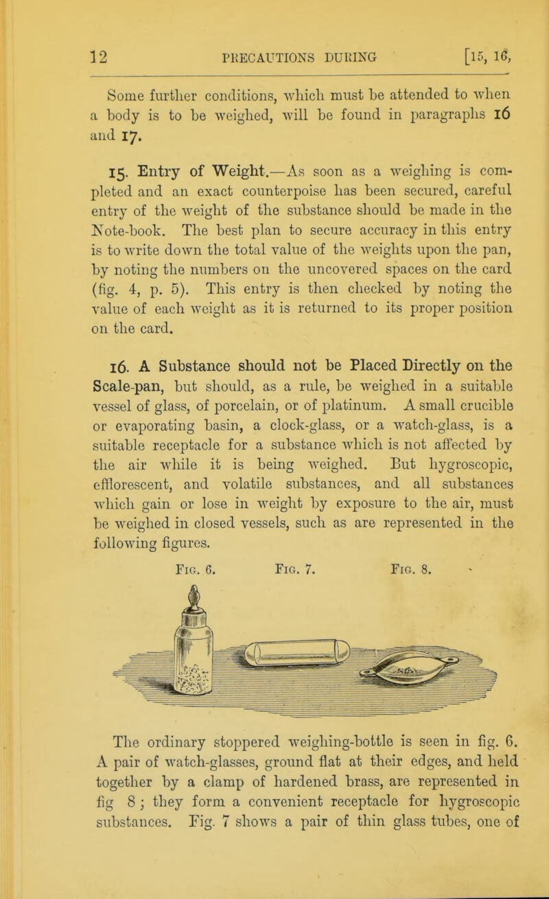 Some further conditions, which must he attended to when a hody is to he Aveighed, will he found in j^aragraphs l6 and 17. 15. Entry of Weight.—As soon as a weighing is com- pleted and an exact counterpoise has been secured, careful entry of the weight of the substance should be made in the Note-book. The best plan to secure accuracy in this entry is to write down the total value of the weights upon the pan, by noting the numbers on the uncovered spaces on the card (fig. 4, p. 5). This entry is then checked by noting the value of each weight as it is returned to its proper position on the card. 16. A Substance should not be Placed Directly on the Scale-pan, but should, as a rule, be weighed in a suitable vessel of glass, of porcelain, or of platinum. A small crucible or evaporating basin, a clock-glass, or a watch-glass, is a suitable receptacle for a substance which is not affected by the air while it is being weighed. But hygroscopic, efflorescent, and volatile substances, and all substances which gain or lose in weight by exposure to the air, must be weighed in closed vessels, such as are represented in the following figures. Fig. 6. Fig. 7. Fic.. 8. The ordinary stoppered weighing-bottle is seen in fig. 6. A pair of watch-glasses, ground flat at their edges, and held together by a clamp of hardened brass, are represented in fig 8 ; they form a convenient receptacle for hygroscopic substances. Fig. 7 shows a pair of thin glass tubes, one of