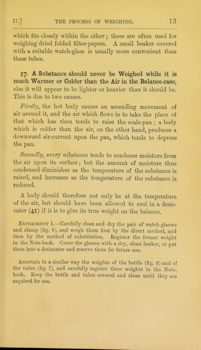 which fits closely within the other; these are often used for weighing dried folded filter-papers. A small beaker covered with a suitable watch-glass is usually more convenient than these tubes. 17. A Substance should never be Weighed w^hile it is much Warmer or Colder than the Air in the Balance-case, else it will appear to be lighter or heavier than it should be. This is due to two causes. Firstly, the hot body causes an ascending movement of air around it, and the air which flows in to take the place of that which has risen tends to raise the scale-pan; a body which is colder than the air, on the other hand, produces a downward air-current upon the pan, which tends to depress the pan. Secondhj, every substance tends to condense moisture from the air upon its surface; but the amount of moisture thus condensed diminishes as the temperature of the substance is raised, and increases as the temperature of the substance is reduced. A body should therefore not only bo at the temperature of the air, but should have been allowed to cool in a desic- cator (41) if it is to give its true weight on the balance. Experiment 1.—Carefully clean and dry the pair of watch-glasses and clamp (fig. 8), and weigh them first by the direct method, and then by the method of substitution. Register the former Avciglit in the Note-book. Cover the glasses with a dry, clean beaker, or put them into a desiccator and reserve them for future use. Ascertain in a similar way the weights of the bottle (fig. 6) and of the tubes (fig. 7), and carefully register these weiglits in the Note- book. Keep the bottle and tubes covered and clean until they are required for use.