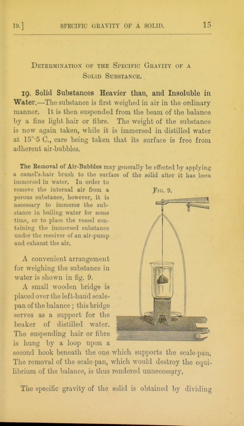 Determixatiox of the Specific Gravity of a Solid Substance. 19. Solid Substances Heavier than, and Insoluble in Water.—The substance is first weighed in air in the ordinary manner. It is then suspended from the beam of the balance by a fine light hair or iibre. The weight of the substance is now again taken, while it is immersed in distilled water at 15°5 C, care being taken that its surface is free from adherent air-bubbles. The Eemoval of Air-Bubbles may generally be effected by applying a camel's-liair brush to the surface of the solid after it has been inimersed in water. In order to remove the internal air from a porous substance, however, it is necessary to immerse the sub- stance in boiling water for some time, or to place the vessel con- taining the immersed substance under the receiver of an air-pump and exhaust the air. A convenient arrangement for weighing the substance in water is shown in fig. 9. A small wooden bridge is placed over the left-hand scale- pan of the balance; this bridge serves as a support for the beaker of distilled water. The suspending hair or fibre is hung by a loop upon a second hook beneath the one which supports the scale-pan. The removal of the scale-pan, which would destroy the equi- librium of the balance, is thus rendered unnecessary. The specific gravity of the solid is obtained by dividing Fig. 9.
