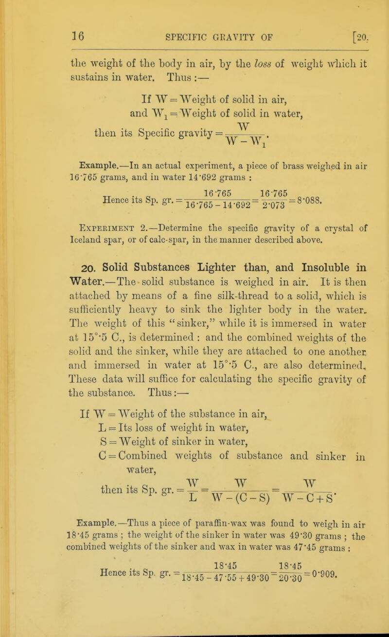 the weight of the body in air, by the loss of weight which it sustains in water. Thus :— If W = Weight of soHd in air, and = AVeight of solid in water, W then its Specific gravity W - Wi* Example.—In an actual experiment, a piece of brass weighed in air 1C765 grams, and in water 14'692 grams : „ „ 16765 16765 ^ Hence its Sp. gr. = 16765-14^= 2W3=^'^^^' Experiment 2.—Determine the specific gravity of a crystal of Iceland spar, or of calc-spar, in the manner described above. 20. Solid Substances Lighter than, and Insoluble in Water.—The sohd substance is weighed in air. It is then attached by means of a fine silk-thread to a solid, Avhich is sufficiently heavy to sink the lighter body in the water. The Aveiglit of this sinker, while it is immersed in water at 15°*5 C, is determined : and the combined weights of the solid and the sinker, while they are attached to one another, and immersed in water at 15°*5 C, are also determined. These data will suffice for calculating the sj^ecific gravity of the substance. Thus:— If W ^ Weight of the substance in air, L = Its loss of weight in water, S = Weight of shiker in water, C = Combined weights of substance and sinker in water, W W w then its Sp. gr. = L W-(C-S) W-C + S' Example.—Thus a piece of paraffin-wax was found to weigh in air 18'45 grams ; the weight of the sinker in water was 49 30 grams ; the combined weights of the sinker and wax in water was 47'45 grams : TT 18-45 18-45 Hence its Sp. g^- -1^.45^:47:55^^9^ = 20^0 = ^'^O^'