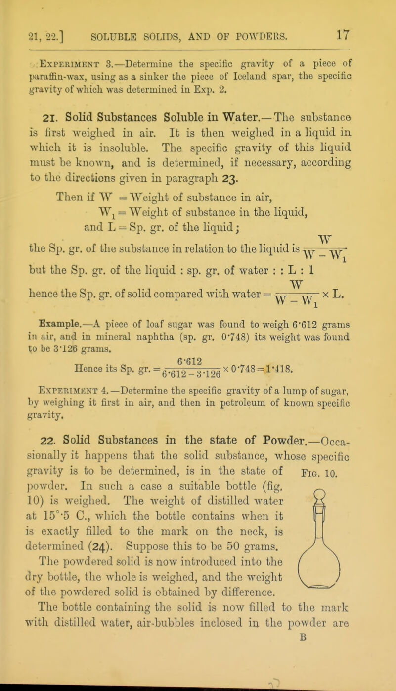 Experiment 3.—Determine the specific gravity of a jneco of I>araffin-\vax, using as a sinker the piece of Iceland spar, the specific gravity of which was determined in Exp. 2. 21. Solid Substances Soluble in Water.—Tlie substance is first weighed in air. It is then weighed in a liquid in which it is insoluble. The specific gravity of this liquid must be known, and is determined, if necessary, according to the directions given in paragraph 23. Then if W = Weight of substance in air, = Weight of substance in the liquid, and L = Sp. gr. of the liquid; the Sp. gr. of the substance in relation to the liquid is -yy _ y^r~ but the Sp. gr. of the liquid : sp. gr. of water : : L : 1 W hence the Sp. gr. of solid compared with water = ^ x L. Example.—A piece of loaf sugar was found to weigh 6*612 grams in air, and in mineral naphtha (sp. gr. 0748) its weight was found to be 3 •126 grams. 6*612 Hence its Sp. S^- =6-612 -•6-l'>Q ^ ^'^^^1*418. Experiment 4.—Determine the specific gravity of a lump of sugar, by weighing it first in air, and then in petroleum of known specific gravity. 22. Solid Substances in the state of Powder.—Occa- sionally it happens that the solid substance, whose specific gravity is to be determined, is in the state of Fig. 10. powder. In such a case a suitable bottle (fig. 10) is weighed. The weight of distilled water at 15°5 C, which the bottle contains when it is exactly filled to the mark on the neck, is determined (24). Suppose this to be 50 grams. The powdered solid is now introduced into the dry bottle, the whole is weighed, and the weight of the powdered solid is obtained by difference. The bottle containing the solid is now filled to the mark with distilled water, air-bubbles inclosed in the powder are B