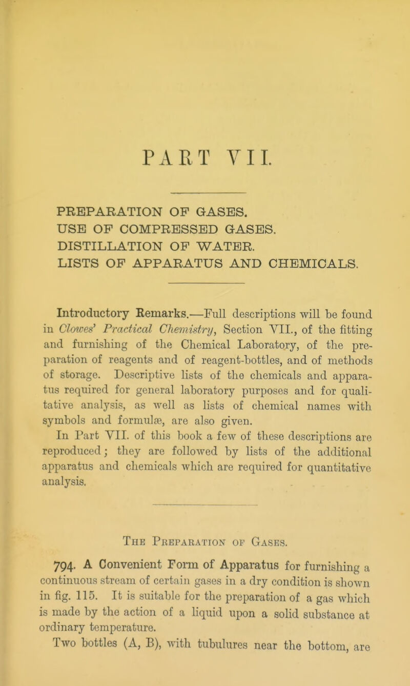 PART VI L PREPARATION OP GASES. USB OF COMPRESSED GASES. DISTILLATION OF WATER. LISTS OF APPARATUS AND CHEMICALS. Introductory Remarks.—Full descriptions will be found in Clowes' Practical Chemistry, Section VII., of the fitting and furnishing of the Chemical Laboratory, of the pre- paration of reagents and of reagent-bottles, and of methods of storage. Descriptive lists of the chemicals and appara- tus required for general laboratory purposes and for quali- tative analysis, as well as lists of chemical names with symbols and formulte, are also given. In Part YII. of this book a few of these descriptions are reproduced; they are followed by lists of the additional apparatus and chemicals which are required for quantitative analysis. The Preparation op Gases. 794. A Convenient Form of Apparatus for furnishing a continuous stream of certain gases in a dry condition is shown in fig. 115. It is suitable for the preparation of a gas which is made by the action of a liquid upon a soHd substance at ordinary temperature. Two bottles (A, B), with tubulures near the bottom, are