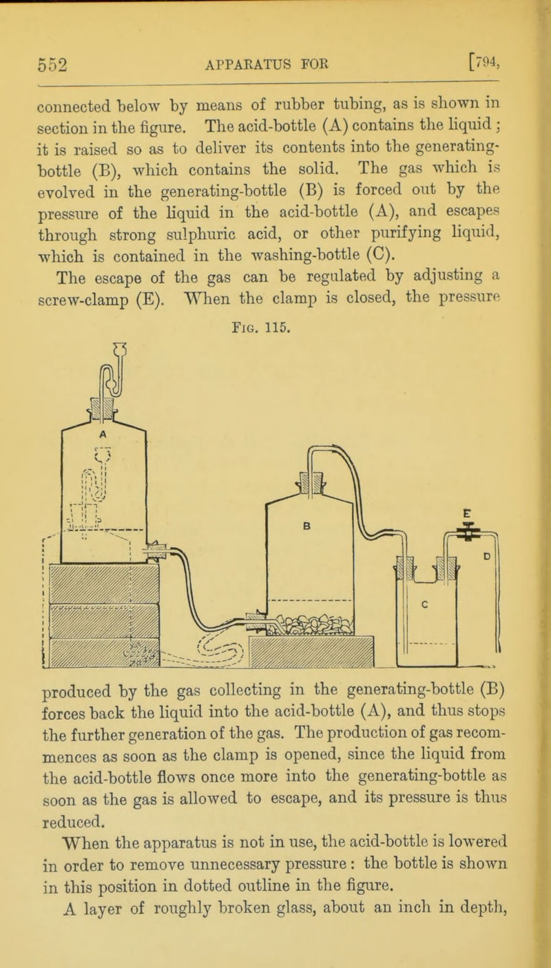 connected below by means of rubber tubing, as is shown in section in the figure. The acid-bottle (A) contains the hquid ; it is raised so as to deliver its contents into the generating- bottle (B), which contains the solid. The gas which is evolved in the generating-bottle (B) is forced out by the pressure of the liquid in the acid-bottle (A), and escapes through strong sulphuric acid, or other purifying liquid, which is contained in the washing-bottle (C). The escape of the gas can be regulated by adjusting a screw-clamp (E), When the clamp is closed, the pressure Fig. 115. Z5 produced by the gas collecting in the generating-bottle (B) forces back the liquid into the acid-bottle (A), and thus stops the further generation of the gas. The production of gas recom- mences as soon as the clamp is opened, since the liquid from the acid-bottle flows once more into the generating-bottle as soon as the gas is allowed to escape, and its pressure is thus reduced. When the apparatus is not in use, the acid-bottle is lowered in order to remove unnecessary pressure : the bottle is shown in this position in dotted outline in the figure. A layer of roughly broken glass, about an inch in depth,