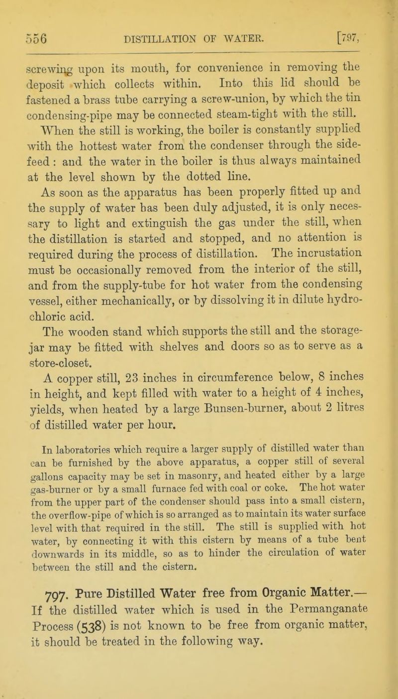 screAvii^g upon its mouth, for convenience in removing the deposit which collects within. Into this lid should be fastened a brass tube carrying a screw-union, by which the tin condensing-pipe may be connected steam-tight with the still. When the still is working, the boiler is constantly supphed with the hottest water from the condenser through the side- feed : and the water in the boiler is thus always maintained at the level shown by the dotted line. As soon as the apparatus has been properly fitted up and the supply of water has been duly adjusted, it is only neces- sary to Hght and extinguish the gas under the still, when the distillation is started and stopped, and no attention is required during the process of distillation. The incrustation must be occasionally removed from the interior of the still, and from the supply-tube for hot water from the condensing vessel, either mechanically, or by dissolving it in dilute hydro- chloric acid. The wooden stand which supports the still and the storage- jar may be fitted with shelves and doors so as to serve as a store-closet. A copper still, 23 inches in circumference below, 8 inches in height, and kept filled with water to a height of 4 inches, yields, when heated by a large Bunsen-burner, about 2 litres of distilled water per hour. In laboratories which require a larger supply of distilled water than can be furnished by the above apparatus, a copper still of several gallons capacity may be set in masonry, and heated either by a large gas-burner or by a small furnace fed with coal or coke. The hot water from the upper part of the condenser should pass into a small cistern, the overflow-pipe of which is so arranged as to maintain its water surface level with that required in the still. The still is supplied with hot Avater, by connecting it with this cistern by means of a tube bent downwards in its middle, so as to hinder the circulation of water between the still and the cistern. 797. Pure Distilled Water free from Organic Matter.— If the distilled water which is used in the Permanganate Process (538) is not known to be free from organic matter, it should be treated in the following way.