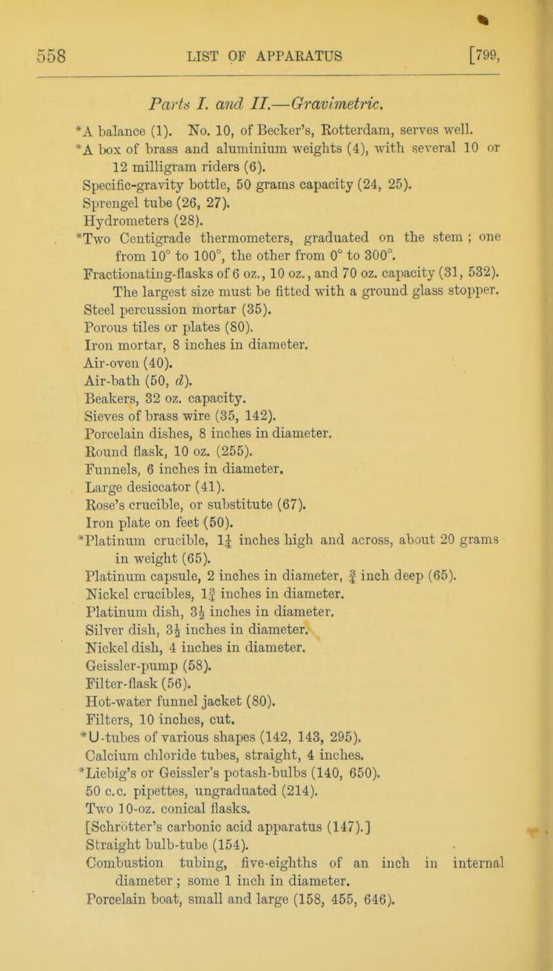 Parts I. and II.—Gravimetnc. *A balance (1). No, 10, of Becker's, Rotterdam, serves well. *A l)OX of brass and aluminium weights (4), with several 10 or 12 milligram riders (6). Specific-gravity bottle, 50 grams capacity (24, 25). Sprengel tube (26, 27). Hydrometers (28). *Two Centigrade thermometers, graduated on the stem ; one from 10° to 100°, the other from 0° to 300°. Fractionating-flasks of 6 oz., 10 oz., and 70 oz. capacity (31, 532). The largest size must be fitted with a ground glass stopper. Steel percussion mortar (35). Porous tiles or plates (80). Iron mortar, 8 inches in diameter. Air-oven (40). Air-bath (50, d). Beakers, 32 oz. capacity. Sieves of brass wire (35, 142), Porcelain dishes, 8 inches in diameter. Round flask, 10 oz. (255), Funnels, 6 inches in diameter. Large desiccator (41). Rose's crucible, or substitute (67). Iron plate on feet (50). Platinum crucible, \\ inches high and across, about 20 grams in weight (65). Platinum capsule, 2 inches in diameter, | inch deep (65). Nickel crucibles. If inches in diameter. Platinum dish, 3^ inches in diameter. Silver dish, 3| inches in diameter. Nickel dish, 4 inches in diameter. Geissler-pump (58). Filter-flask (56). Hot-water funnel jacket (80). Filters, 10 inches, cut. *U-tubes of various shapes (142, 143, 295). Calcium chloride tubes, straight, 4 inches. *Liebig's or Geissler's potash-bulbs (140, 650). 50 c.c. pipettes, ungraduated (214). Two 10-oz, conical flasks. [Schriitter's carbonic acid apparatus (147).] Straight bulb-tube (154), Combustion tubing, five-eighths of an inch in internal diameter ; some 1 inch in diameter. Porcelain boat, small and large (158, 455, 646).