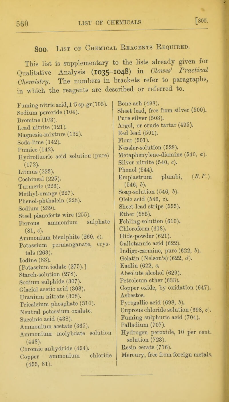 [800. 800. List op Chemical Ebagents Required. This list is supplementary to the lists already given for Qualitative Analysis (1035-IO48) in Clowes' Practical Chemistry. The numbers in brackets refer to paragraphs, in wMch the reagents are described or referred to. Fumhig nitric acid, 1-5 sp.gr (105). Sodium peroxide (104). Bromine (1C3). Lead nitrite (121). Magnesia-mixture (132). Soda-lime (142). Pumice (142). Hydrolluoric acid solution (pure) (172). Litmus (223). Cochineal (225). Turmeric (226). Methyl-orange (227). Phenol-phthalein (228). Sodium (239). Steel pianoforte wire (255). Ferrous ammonium sulphate (81, c). Ammonium bisulphite (260, c). Potassium permanganate, crys- tals (263). Iodine (83). [Potassium iodate (275). ] Starch-solution (278). Sodium sulphide (307). Glacial acetic acid (308). Uranium nitrate (308). Tricalcium phosphate (310). Neutral potassium oxalate. Succinic acid (438). Ammonium acetate (365). Ammonium molybdate solution (448). Chromic anhydride (454). Copper ammonium chloride (455, 81). Bone-ash (498). Sheet lead, free from silver (500). Pure silver (503). Argol, or crude tartar (495). Red lead (501). Flour (501). Nessler-solution (528). Metaphenylene-diamine (540, a). Silver nitrite (540, c). Phenol (544). Emplastrum plumbi, {B.P.) (546, h). Soap-solution (546, l). Oleic acid (546, c). Sheet-lead strips (555). Ether (585). Fehling-solution (610). Chloroform (618). Hide-powder (621). Gallotannic acid (622). Indigo-carmine, pure (622, h). Gelatin (Nelson's) (622, d). Kaolin (622, e. Absolute alcohol (629). Petroleum ether (633). Copper oxide, by oxidation (647). Asbestos. Pyrogallic acid (698, 6). Cuprous chloride solution (698, c\ Fuming sulphuric acid (704). Palladium (707). Hydrogen peroxide, 10 per cent. solution (723). Resin cerate (716). Mercury, free from foreign metals.