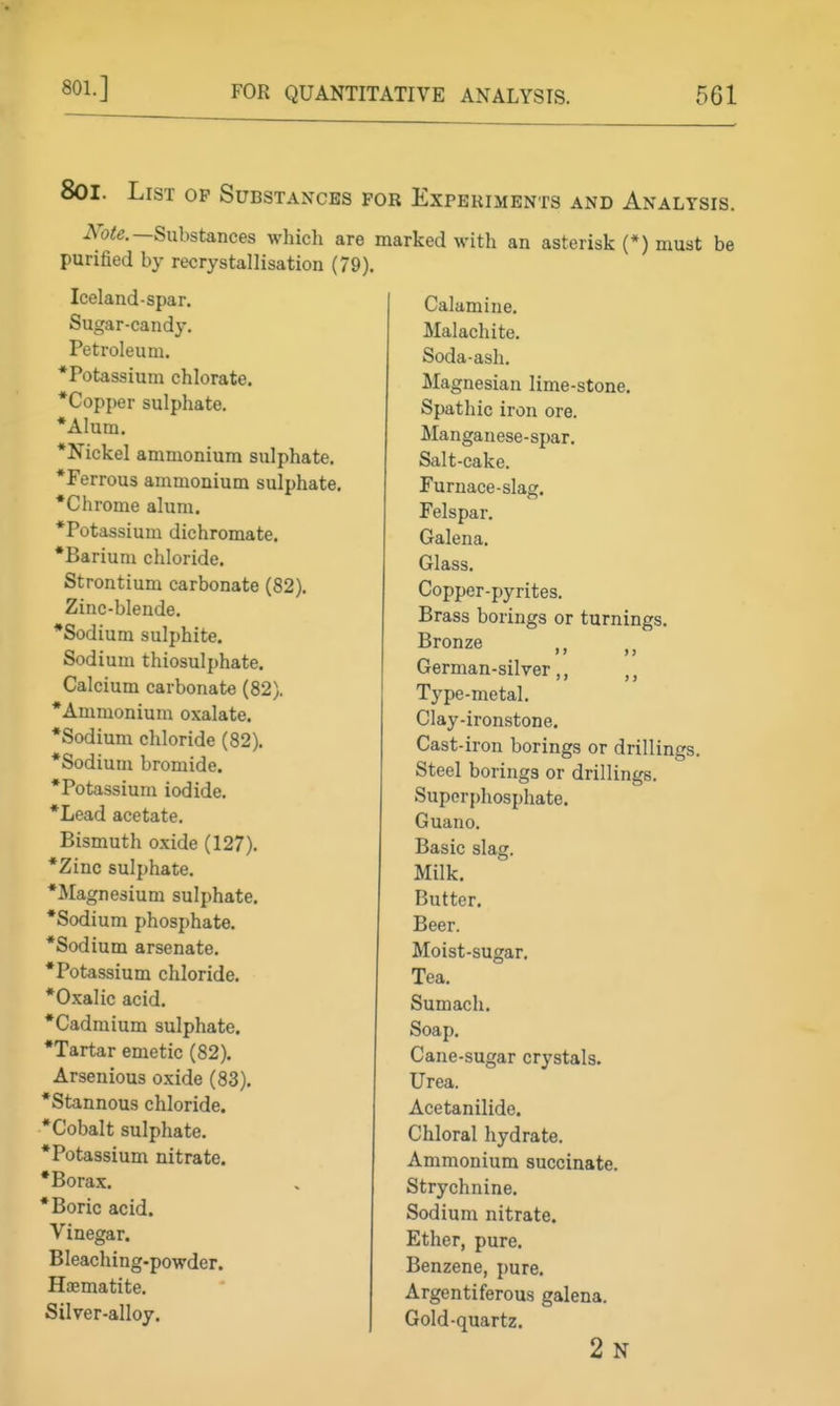 801.] 8oi. List op Substaxcks for Experiments and Analysis. iVbie.—Substances which are marked with an asterisk (*) must be purified by recrystallisation (79). Iceland-spar. Sugar-candy. Petroleum. *Potassium chlorate. *Copper sulphate. •Alum. •Nickel ammonium sulphate. •Ferrous ammonium sulphate. •Chrome alum. •Potassium dichromate. •Barium chloride. Strontium carbonate (82). Zinc-blende, •Sodium sulphite. Sodium thiosulphate. Calcium carbonate (82). •Ammonium oxalate. •Sodium chloride (82). •Sodium bromide. •Potassium iodide. •Lead acetate. Bismuth oxide (127). •Zinc sulphate. •Jlagnesium sulphate. •Sodium phosphate. •Sodium arsenate, •Potassium chloride. •Oxalic acid. •Cadmium sulphate. •Tartar emetic (82). Arsenious oxide (83). •Stannous chloride. •Cobalt sulphate. •Potassium nitrate. •Borax. •Boric acid. Vinegar. Bleaching.powder. Hijematite. Silver-alloy. Calamine. Malachite. Soda-ash. Magnesian lime-stone. Spathic iron ore. Manganese-spar. Salt-cake. Furnace-slag. Felspar. Galena. Glass. Copper-pyrites. Brass borings or turnings. Bronze German-silver ,, ,, Type-metal, Clay-ironstone. Cast-iron borings or drillings. Steel borings or drillings. Super{)hosphate. Guano. Basic slag. Milk. Butter. Beer. Moist-sugar. Tea, Sumach. Soap, Cane-sugar crystals. Urea. Acetanilide. Chloral hydrate. Ammonium succinate. Strychnine. Sodium nitrate. Ether, pure. Benzene, pure. Argentiferous galena. Gold-quartz. 2 N
