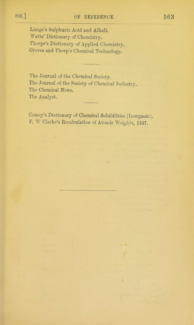 Lunge's Sulphuric Acid and Alkali. Watts' Dictionary of Chemistry. Thorpe's Dictionary of Applied Chemistry. Groves and Thorp's Chemical Technology. The Journal of the Chemical Society. The Journal of the Society of Chemical Industry. The Chemical News. The Analyst. Comey's Dictionary of Chemical Solubilities (Inorganic). F. W Clarke's Rcciilculation of Atomic Weights, 1897.