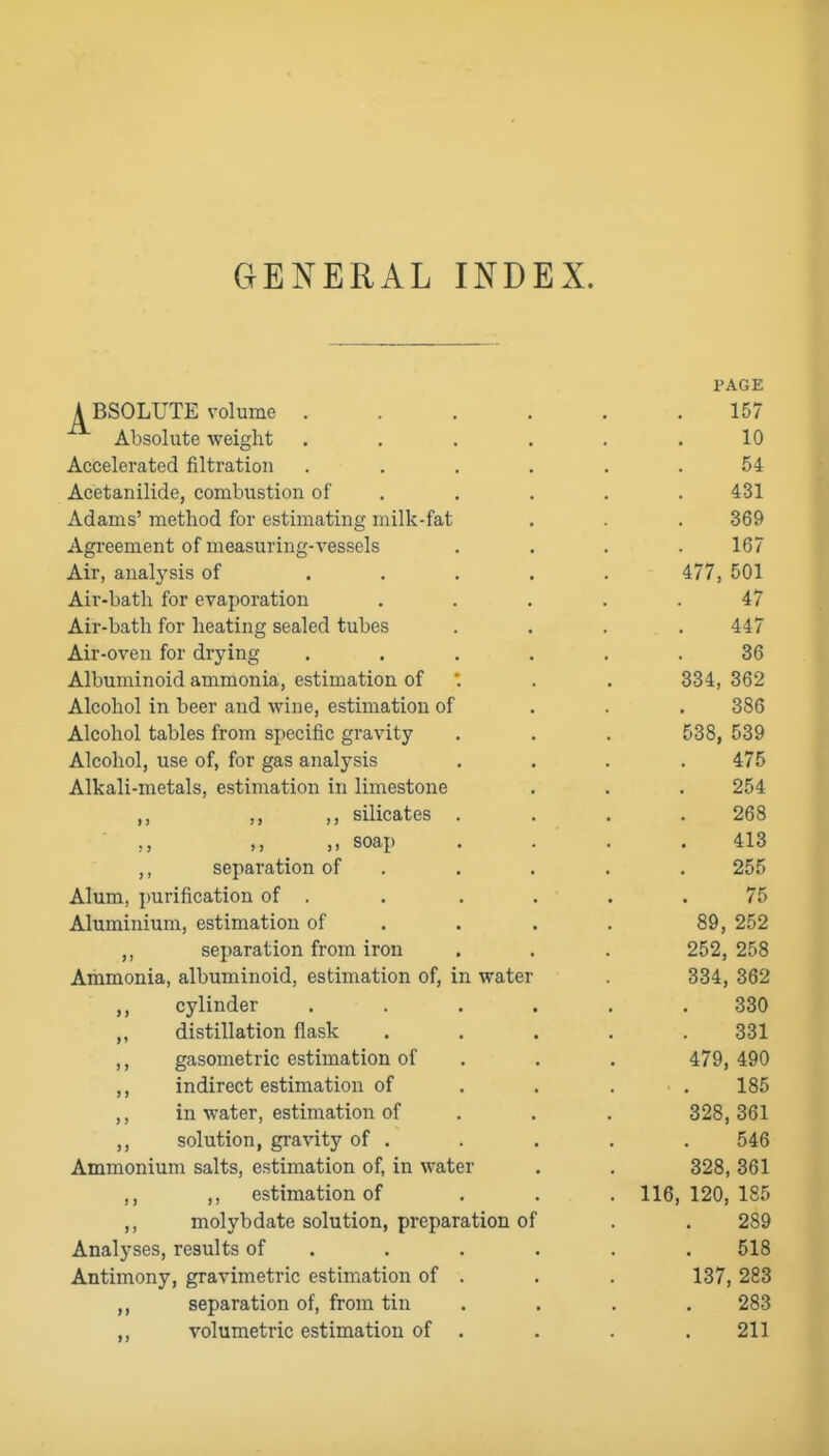 GENERAL INDEX. PAGE A BSOLUTE volume 157 Absolute weight . . . . . ,10 Accelerated filtration ...... 54 Acetanilide, combustion of , . . . . 431 Adams' method for estimating milk-fat , . . 369 Agreement of measuring-vessels .... 167 Air, analysis of ..... 477, 501 Air-bath for evaporation ..... 47 Air-bath for heating sealed tubes .... 447 Air-oven for drying ...... 36 Albuminoid ammonia, estimation of '. . . 334, 362 Alcohol in beer and wine, estimation of . . . 386 Alcohol tables from specific gravity . . . 538, 539 Alcohol, use of, for gas analysis .... 475 Alkali-metals, estimation in limestone . . . 254 ,, ,, silicates .... 268 ,, ,, soap . . . .413 ,, separation of . . . . , 255 Alum, purification of . . . . . .75 Aluminium, estimation of . . . . 89, 252 separation from iron . . . 252, 258 Ammonia, albuminoid, estimation of, in water 334, 362 cylinder ...... 330 ,, distillation flask ..... 331 ,, gasometric estimation of . . . 479, 490 indirect estimation of . . . . 185 ,, in water, estimation of . . . 328,361 ,, solution, gi-avity of . . . . . 546 Ammonium salts, estimation of, in water . . 328, 361 ,, estimation of . . . 116,120,185 ,, molybdate solution, preparation of . . 289 Analyses, results of . . . . . . 518 Antimony, gravimetric estimation of . . . 137, 283 ,, separation of, from tin .... 283 ,, volumetric estimation of . . . .211