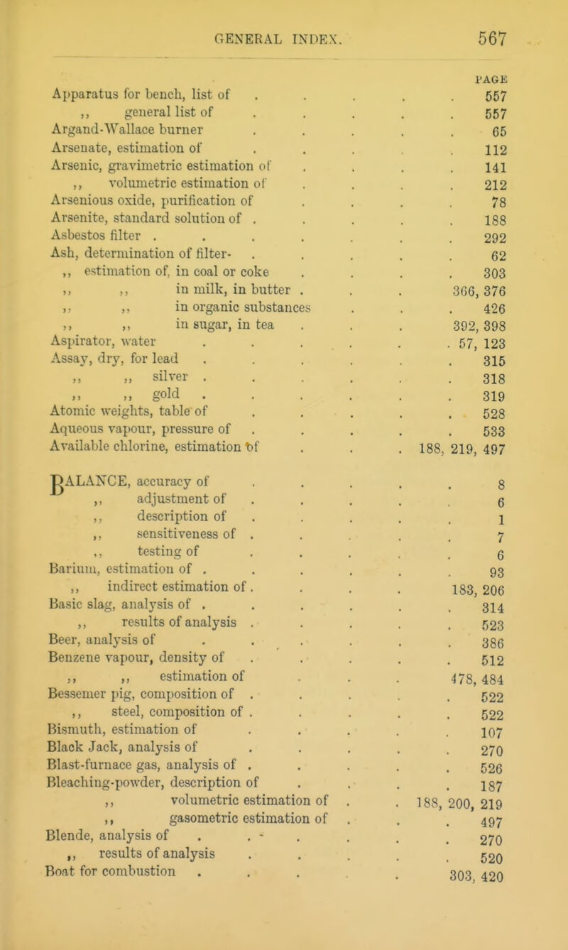 PAGE Apparatus for bench, list of . . . . . 557 ,, general list of .... . 557 Argand-Wallace burner ..... 65 Arsenate, estimation of . . . .112 Arsenic, gravimetric estimation of .... 141 ,, volumetric estimation of . . . 212 Arsenious oxide, purification of .... 78 Arsenite, standard solution of . . . . 188 Asbestos filter ....... 292 Ash, determination of filter- ..... 62 estimation of, in coal or coke .... 303 ,. in milk, in butter . . . 366, 376 in organic substances . . . 426 in sugar, in tea . . . 392,398 Aspirator, water . . . . . .57^ 123 Assay, dry, for lead ...... 315 silver ...... 318 gold ...... 319 Atomic weights, table of , . , . . 528 Aqueous vapour, pressure of . . . . . 533 Available chlorine, estimation tf . . . 188, 219, 497 gALANCE, accuracy of . . . . , 3 ,, adjustment of . . , . g ,, description of . . . . 1 ,, sensitiveness of . . . , 7 ,, testing of ..... 6 Barium, estimation of . . . . . 93 ,, indirect estimation of. . . . 183,206 Basic slag, analysis of . . . . . . 314 ,, results of analysis ..... 523 Beer, analysis of ..... . 386 Benzene vapour, density of . . . . . 512 ,, ,, estimation of . . 478,484 Bessemer i)ig, composition of . . . . . 522 ,, steel, composition of . . . . . 522 Bismuth, estimation of ..... 107 Black Jack, analysis of ..... 270 Blast-furnace gas, analysis of . . . . . 526 Bleaching-powder, description of . . . .187 ,, volumetric estimation of . . 188,200, 219 ,, gasometric estimation of . . . 497 Blende, analysis of . . - . . . ^ 270 ,, results of analysis • • . . . 520 Boat for combustion ..... 303 420
