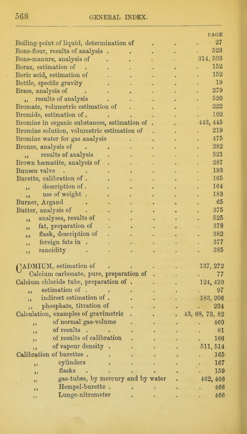 VAGB Boiling-point of liquid, determination of . . .27 Bone-flour, results of analysis ..... 523 Bone-manure, analysis of ... . 314, 523 Borax, estimation of . . . . . . 152 Boric acid, estimation of .... . 152 Bottle, specific gravity . . . . .19 Brass, analysis of ..... . 279 results of analysis ..... 520 Bromate, volumetric estimation of . . , 222 Bromide, estimation of. , . . . , 102 Bromine in organic substances, estimation of . . 443, 445 Bromine solution, volumetric estimation of . . . 219 Bromine water for gas analysis .... 475 Bronze, analysis of ..... . 282 ,, results of analysis ..... 521 Brown haematite, analysis of . . . . . 287 Bunsen valve ....... 193 Burette, calibration of . . . . . .165 ,, description of. ..... 164 ,, use of weight ...... 183 Burner, Argand ...... 65 Butter, analysis of ..... . 375 ,, analyses, results of . . . . . 525 ,, fat, preparation of .... . 378 ,, flask, description of ..... 382 ,, foreign fats in . . . . . . 377 rancidity ...... 385 nADMIUI*!, estimation of . . . . 137, 272 Calcium carbonate, pure, preparation of . . .77 Calcium chloride tube, preparation of . . . 124, 420 ,, estimation of . . . . . .97 ,, indirect estimation of . . . . 183,206 ,, phosphate, titration of ... . 234 Calculation, examples of gravimetric . . . 43, 68, 73, 82 ,, of normal gas-volume .... 460 ,, of results ...... 81 ,, of results of calibration .... 166 ,, of vapour density .... 511,514 Calibration of burettes ...... 165 ,, cylinders ..... 167 flasks ...... 159 ,, gas-tubes, by mercury and by water . 462, 466 ,, Hempel-burette ..... 466 ,, Lunge-nitrometer .... 466