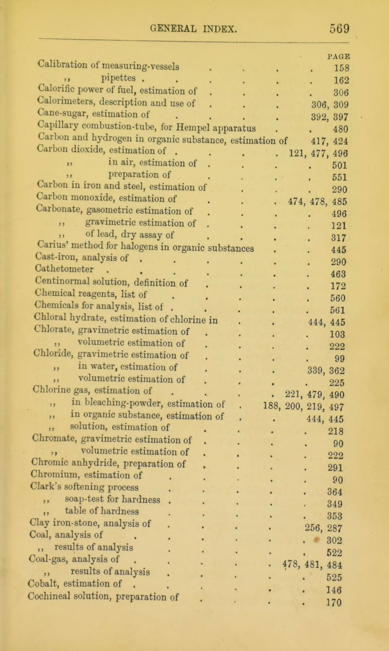 PAGE Calibration of measuring-vessels . . . .168 pipettes ...... 162 Calorific power of fuel, estimation of . . . .306 Calorimeters, description and use of . . . 306, 309 Cane-sugar, estimation of . . . . 392 397 Capillary combustion-tube, for Hempel apparatus . . ' 480 Carbon and hydrogen in organic substance, estimation of 417, 424 Carbon dioxide, estimation of . . . .121 477 496 J) in air, estimation of . . . , 501 ,1 preparation of .... 651 Carbon in iron and steel, estimation of . . . 290 Carbon monoxide, estimation of . . . 474 '473 435 Carbonate, gasometric estimation of , . . '. ' 496 ,, gravimetric estimation of .... 121 ,, of lead, dry assay of .... 317 Carius' method for halogens in organic substances . 445 Cast-iron, analysis of . . . , ^ ] 290 Cathetometer • . . . , * 453 Centinormal solution, definition of . . . .172 Chemical reagents, list of . . . ^ ' ggQ Chemicals for analysis, list of , . . , ' Chloral hydrate, estimation of chlorine in . .' 444,445 Chlorate, gravimetric estimation of . . . . ' 103 ,, volumetric estimation of . . . ^ 222 Chloride, gravimetric estimation of . . . [99 „ in water, estimation of . . , 339 352 ,, volumetric estimation of . . . , ' 225 Chlorine gas, estimation of . , . , 221 479 490 ,, in bleaching-powder, estimation of . 188, 200^ 219,' 497 ,, in organic substance, estimation of . . '444*445 ,, solution, estimation of . . , . ' 218 Chromate, gravimetric estimation of . . . .90 ,, volumetric estimation of .... 222 Chromic anhydride, preparation of . . . ! 291 Chromium, estimation of . . . ^ 90 Clark's softening process • • . . 364 ,, soap-test for hardness . . . . ' 349 ,, table of hardness • . . . 353 Clay iron-stone, analysis of , . . , 256 287 Coal, analysis of . . . , _ . '' 302 ,, results of analysis • . . ' 522 Coal-gas, analysis of , . . ^ ' '^g^ ^g^ results of analysis . . . ' ' '^25 Cobalt, estimation of . . . _ * 146 Cochineal solution, preparation of . ' lyn