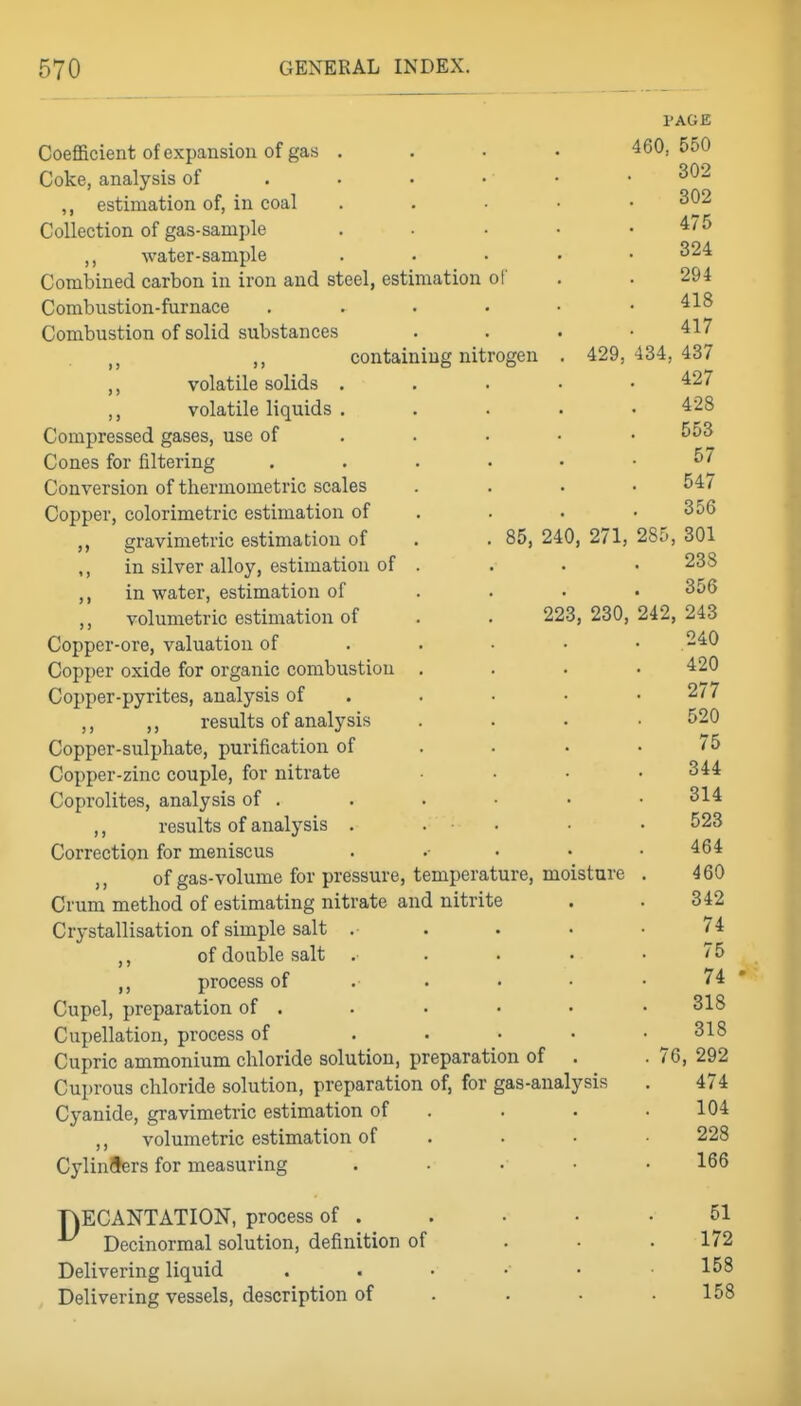 I'AGE Coefficient of expansion of gas . . • • 460,550 Coke, analysis of . . . • • • ^^'^ ,, estimation of, in coal . , • • • 302 Collection of gas-sample ..... 475 water-sample ..... 324 Combined carbon in iron and steel, estimation of . . 294 Combustion-furnace ...... 418 Combustion of solid substances . . . .417 ,, containing nitrogen . 429,434,437 ,, volatile solids . . . • • 427 ,, volatile liquids ..... 428 Compressed gases, use of . . . • • Cones for filtering 57 Conversion of thermometric scales .... 547 Copper, colorimetric estimation of . . . .356 gravimetric estimation of . . 85, 240, 271, 28;), 301 ,, in silver alloy, estimation of .... 238 in water, estimation of ... • 356 ,, volumetric estimation of . . 223, 230, 242, 243 Copper-ore, valuation of . . • • • .240 Copper oxide for organic combustion .... 420 Copper-pyrites, analysis of . . • • . 277 ,, ,, results of analysis .... 520 Copper-sulphate, purification of . . . .75 Copper-zinc couple, for nitrate .... 344 Coprolites, analysis of . . . • . ■ 314 ,, results of analysis . . • . • . 523 Correction for meniscus . .• . • .464 ,, of gas-volume for pressure, temperature, moisture . 460 Crum method of estimating nitrate and nitrite . . 342 Crystallisation of simple salt , . . . • 74 of double salt . . . . .75 ,, process of 74  Cupel, preparation of . . . • . . 318 Cupellation, process of . . • . .318 Cupric ammonium chloride solution, preparation of . . 76, 292 Cuprous chloride solution, preparation of, for gas-analysis . 474 Cyanide, gravimetric estimation of . . . .104 ,, volumetric estimation of . . • • 228 Cylinders for measuring ..... 166 HECANTATION, process of . . • • .51 Decinormal solution, definition of ... 172 Delivering liquid ...... 158 Delivering vessels, description of . . • .158