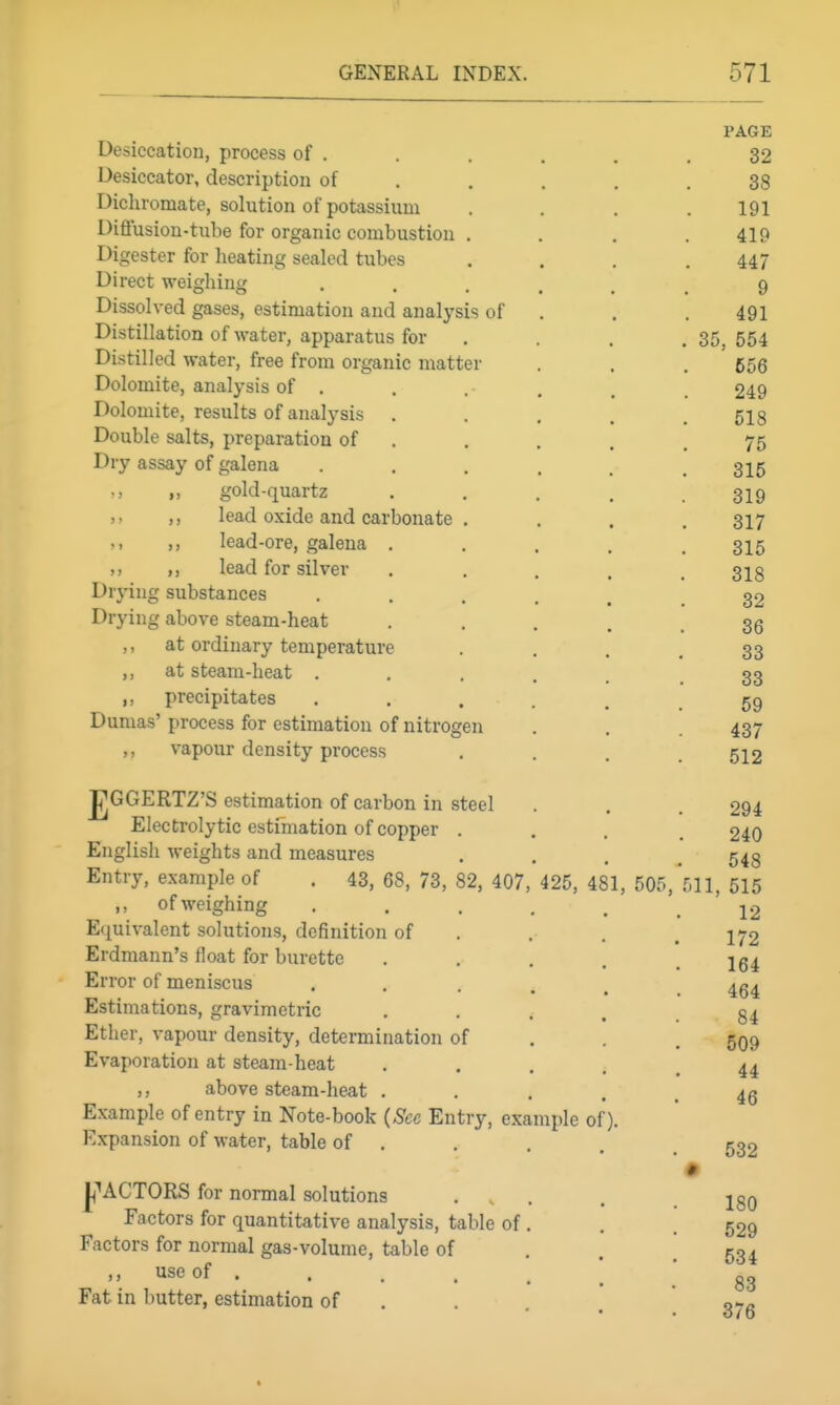 PAGE Desiccation, process of . . . , . .32 Desiccator, description of . . . . .38 Dichromate, solution of potassium .... 191 Diflusion-tube for organic combustion .... 419 Digester for lieating sealed tubes . . . .447 Direct weighing ...... 9 Dissolved gases, estimation and analysis of . . . 491 Distillation of water, apparatus for .... 35,554 Distilled water, free from organic matter . . .656 Dolomite, analysis of , . . . _ 249 Dolomite, results of analysis ..... 518 Double salts, preparation of . . , . .75 Dry assay of galena . . . . . .315 „ gold-quartz . , . . .319 ,, lead oxide and carbonate . . . . 317 '> 1) lead-ore, galena ..... 315 >. >) lead for silver ..... 318 Drying substances 32 Drying above steam-heat • .... 36 ,, at ordinary temperature • ... 33 at steam-heat 33 ,, precipitates 59 Dumas' process for estimation of nitrogen . . 437 ,, vapour density process .... 512 JjGGERTZ'S estimation of carbon in steel . . . 294 Electrolytic estimation of copper .... 240 English weights and measures .... 548 Entry, example of . 43, 68, 73, 82, 407, 425, 481, 505, 511, 515 ,, ofweighing 12 Equivalent solutions, definition of , . . , 172 Erdmann's float for burette • . . . . 164 Error of meniscus . . • . . . 464 Estimations, gravimetric , . . , .84 Ether, vapour density, determination of . . . 599 Evaporation at steam-heat ..... 44 ,, above steam-heat ..... 45 Example of entry in Note-book {Sec Entry, example of). Expansion of water, table of . . . . _ 532 I^^ACTORS for normal solutions ... . .180 Factors for quantitative analysis, table of, . . 529 Factors for normal gas-volume, table of . . .534 M useof . . . . _ ^ ' gg Fat in butter, estimation of . . . o-rfl