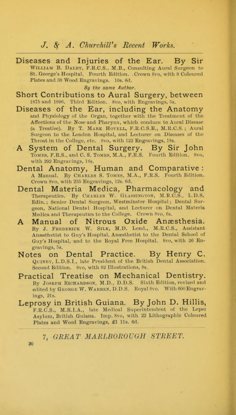 Diseases and Injuries of the Ear. By Sir William B. Dalby, F.R.C.S., M.B., Consiilting Aural Surgeon to St. George's Hospital. Fourth Edition. Crown 8vo, with 8 Coloured Plates and :i8 Wood Engravings. lOs. 6d. By the same Author. Short Contributions to Aural Surgery, between IST.Tand ISitti. Tliird Edition. 8\o, with Engravings, .'is. Diseases of the Ear, including the Anatomy and Physiology of tlie Organ, togetlier with the Tieatnient of tlie Affections of the Nose and Pharynx, which conduce to Aural Disease (a Treatise). By T. Mark Hovell, P.R.C.S.E., M.li.C.S.; Aural Surgeon to the London Hospital, and Lecturer on Diseases of the Throat in the College, etc. 8vo, with 122 Engravings, ISs. A System of Dental Surgery. By Sir John Tome:.s. F.R.S., and C. S. ToMKS, M.A., F.K.S. Fourth Edition. 8vo, with 292 Engravings, Itis. Dental Anatomy, Human and Comparative : A Manual. By Charle.s S. Tomks, M.A., F.R.S. Fourtli Edition. Crown 8vo, with 2.'}.5 Engravings, 12s. 6d. Dental Materia Medica, Pharmacology and Therapeutics. By Charles W. Olassinoton, M.R.C.S., L.D.S. Edin.; Senior Dental Surgeon, Westminster Hospital; Dental Sur- geon, National Dental Hospital, and Lecturer on Dental Materia Medica and Therapeutics to the College. Crown 8vo, 6s. A Manual of Nitrous Oxide Anaesthesia. By J. Frederick W. Silk, M.D. Lond., M.R.C.S., Assistant Anaesthetist to Guy's Hospital, Anscsthetist to the Dental School of Guy's Hospital, and to the Royal Free Hospital. 8vo, with 2(5 En- gravings, .58. Notes on Dental Practice. By Henry C. QuiNBY, L.D.S.L, late President of tlie British Dental Association. Second Edition. 8vo, with 92 Hlustrations, 8s. Practical Treatise on Mechanical Dentistry. By Joseph Richardson, M.D., D.D.S. Sixth Edition, revised and edited by George W. Warren, D.D.S. Royal 8vo. With 60UEngrav- ings, 21s. Leprosy in British Guiana. By John D. Hillis, F.R.C.S., M.R.I.A., late Medical Superintendent of the Leper Asylum, British Guiana. Imp. 8vo, with 22 Lithographic Coloured Plates and Wood Engravings, £1 lis. 6d. 7, GREAT MARLBOROUGH STREET.