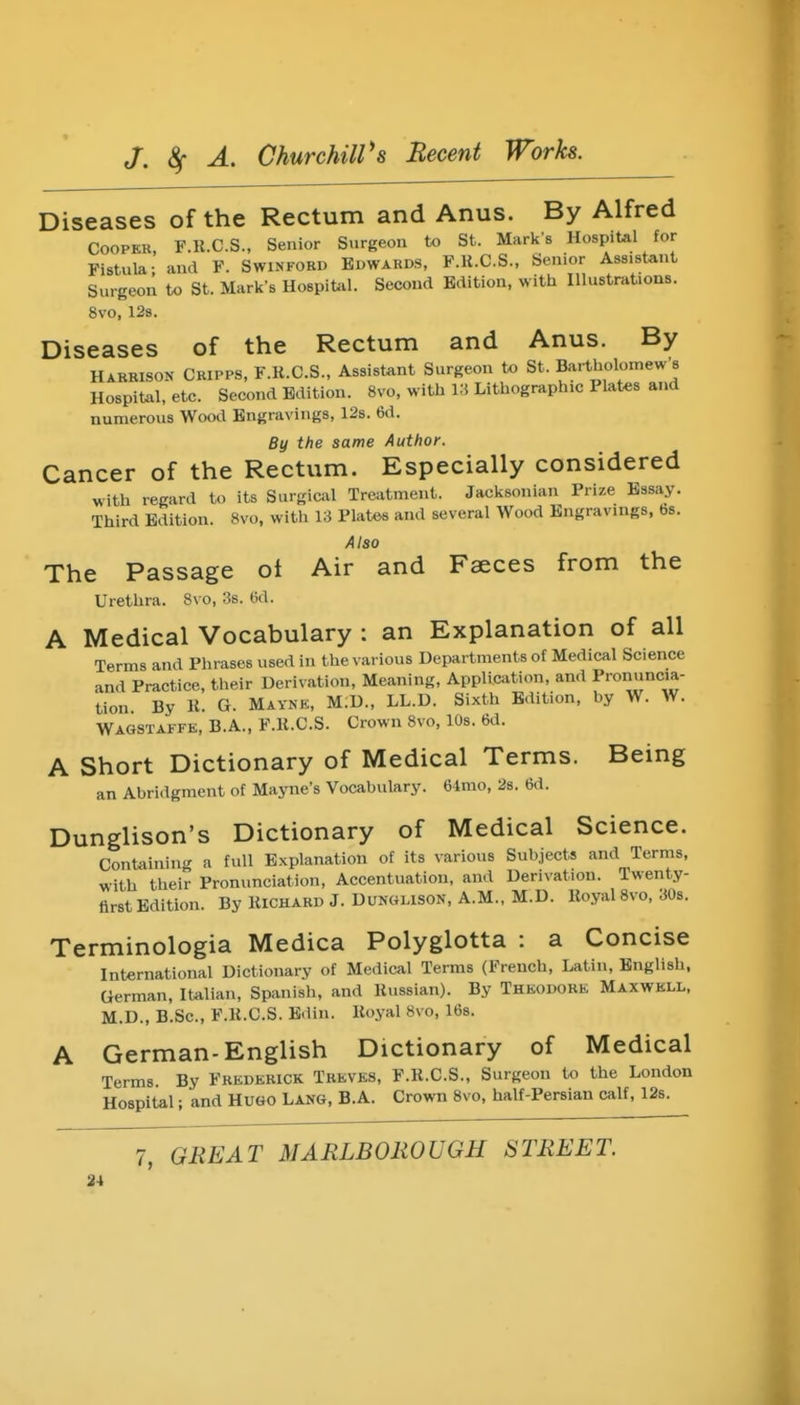 Diseases of the Rectum and Anus. By Alfred COOPER, F.U.C.S., Senior Surgeon to St. Mark's Hospital for Fistula; and F. Swinfobd Bdwakds, F.K.C.S., Senior Assistant Surgeon to St. Mark's Hospifcil. Second Edition, with Illustrations. 8vo, 12s. Diseases of the Rectum and Anus. By Harrison Ckipps, F.R.C.S., Assistant Surgeon to St. Bartholoinew's Hospital, eto. Second Edition. 8vo, with 13 Lithographic Plates and numerous Wood Engravings, 12s. 6d. By the same Author. Cancer of the Rectum. Especially considered with regard to its Surgical Treatment. Jacksonian Prize Essay. Third Edition. 8vo, with 13 Plates and several Wood Engravings, bs. Also The Passage ot Air and Fseces from the Urethra. 8vo, :is. 6d. A Medical Vocabulary : an Explanation of all Terms and Phrases used in the various Departments of Medical Science and Practice, their Derivation, Meaning, Appli.aition, and Pronuncia- tion By K. G. Maykk, M.D., LL.D. Sixth Edition, hy W. W. Wagstaffe, B.A., F.R.C.S. Crown 8vo, lOs. 6d. A Short Dictionary of Medical Terms. Being an Abridgment of Mayne's Vocabulary. 64mo, 28. 6d. Dunglison's Dictionary of Medical Science. ContainiiK^ a full Explanation of its various Subjects and Terms, with their Pronunciation, Accentuation, and Derivation. Twenty- first Edition. By RICHARD J. DUNGLISON, A.M., M.D. Royal 8vo, 30s. Terminologia Medica Polyglotta : a Concise International Dictionary of Medical Terms (French, Latin, English, German, Italian, Spanish, and Russian). By Theodore Maxwell, M.D., B.Sc, F.R.C.S. Edin. Royal 8vo, 168. A German-English Dictionary of Medical Terms. By Frederick Treves, F.R.C.S., Surgeon to the London Hospital; and Hugo Lang, B.A. Crown 8vo, half-Persian calf, 12s. 7, GREAT MARLBOROUGH STREET.