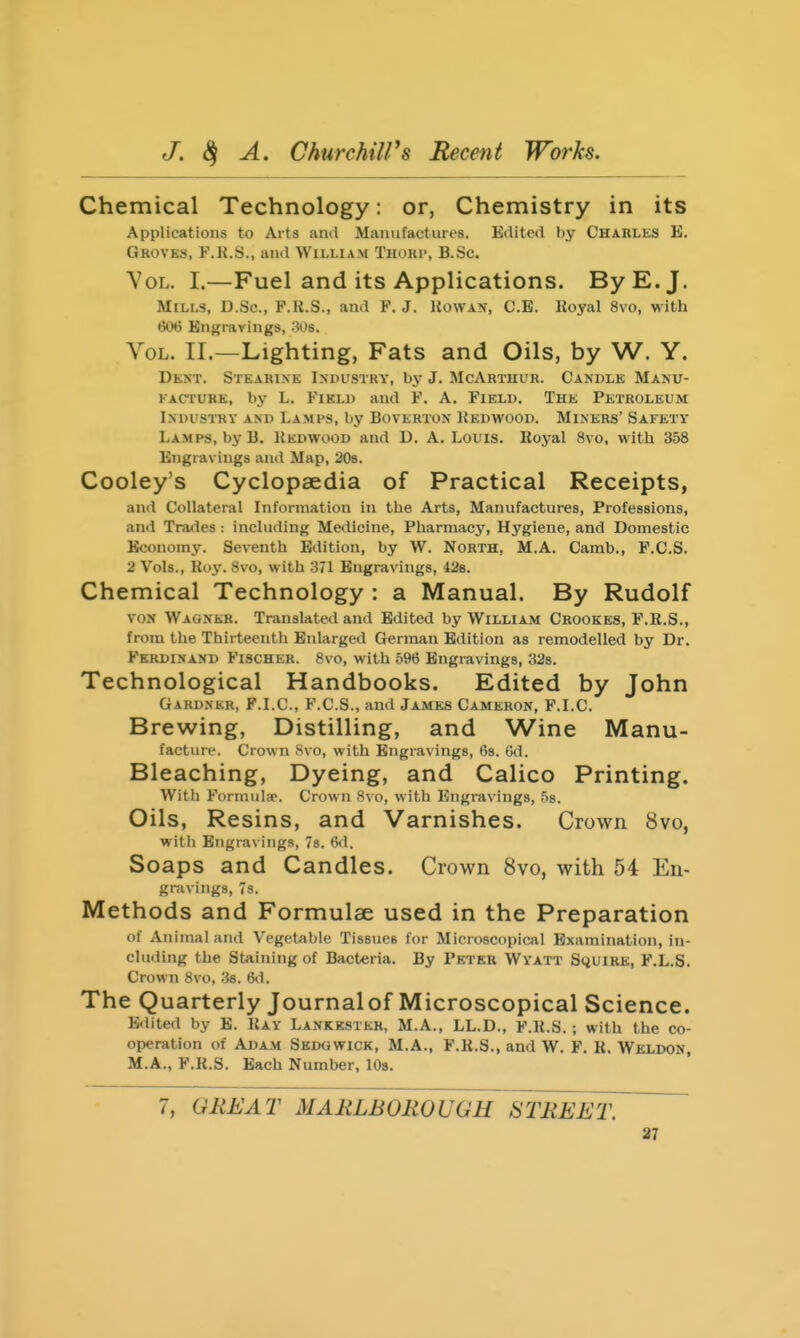 Chemical Technology: or, Chemistry in its Applications to Arts and Manufacturt's. Edited by Charles E. Groves, F.R.S., and William Thorp, B.Sc. Vol. I.—Fuel and its Applications. By E.J. Mills, D.Sc, P.R.S., and F.J. Uowan, C.B. Koyal 8vo, with tkH) Engravings, .'Ws. Vol. II.—Lighting, Fats and Oils, by W. Y. Dkxt. Stearixe Industry, by J. McArthur. Candle Manu- facture, by L. Field and F. A. Field. The Petroleum Industry and Lamps, by Boverton Kedwood. Miners' Safety Lamps, by B. Kedwood and D. A. Louis. Royal 8vo, with 358 Engravings and Map, 208. Cooley's Cyclopaedia of Practical Receipts, and Collateral Information in the Arts, Manufactures, Professions, and Trades : including Medicine, Pharmacy, Hygiene, and Domestic Economy. Seventh Edition, by W. North, M.A. Camb., F.C.S. 2 Vols., Roy. 8vo, with 371 Engravings, 428. Chemical Technology : a Manual. By Rudolf VON Wagner. Translated and Edited by William Crookes, F.B.S., from the Thirteenth Enlarged German Edition as remodelled by Dr. Ferdinand Fischer. 8vo, with .596 Engravings, 32s. Technological Handbooks. Edited by John Gardner, F.I.C, F.C.S., and James Cameron, F.I.C. Brewing, Distilling, and Wine Manu- facture. Crown 8vo, with Engravings, f)S. Gd. Bleaching, Dyeing, and Calico Printing. With Formulao. Crown 8vo, with Engravings, .58. Oils, Resins, and Varnishes. Crown 8vo, witli Engravings, 7s. t5<l. Soaps and Candles. Crown 8vo, with 54 En- gravings, 73. Methods and Formulae used in the Preparation of Animal and Vegetable Tissues for Microscopical Examination, in- cluding the Staining of Bacteria. By Pkter Wyatt Squire, F.L.S. Crown 8vo, .3s. 6d. The Quarterly Journalof Microscopical Science. Edited by E. Ray Lankestkr, M.A., LL.D., F.R.S. ; with the co- operation of Adam Sedgwick, M.A., F.R.S., and W. F. R. Weldon, M.A., F.R.S. Each Number, 10s. 7, GREAT MARLBOROUGH STREET.