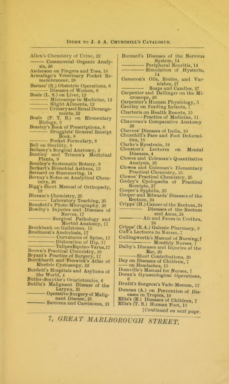 Allen's Chemistry of Urine, 22 Commercial Organic Analy- sts, 26 Anilerson on Kinijers and Toes, 18 Armafage's Veterinary Pocket Re- membrancer, 2S Barnes' (K.) Obstetric Operations, 6 Diseases of Women, 6 Beale (L. S.) on Liver, 12 Microscope in Medicine, 13 Slight Ailments. 12 Urinary and Kenal Derange- ments, 22 Beale (P. T. B.) on Elementary Biology, 3 Beaslej^'s Book of Prescriptions, 8 Druggists' General Receipt Book, 8 Pocket Formulary, 8 Bell on Sterility, ti Bellamy's Surgical Anatomy, 2 Bentlev and Trimen'g Medicinal Plants, 9 Bentley's Systematic Botany, 9 Berkai t s Bronchial Asthma, 13 Bernard on Stammering, 14 Bernay s Notes on Analytical Chem- istry, 26 Bigg's Short Manual of Orthopaedy, Bloxam's Chemistry, 25 Laboratory Teaching, 25 Bousfield's Photo-Micrography, 28 Bowlby s Injuries and Diseases of Nerves, 17 Surgical Pathology and Morbid Anatomy, 17 Brocklwnk on Gallstones, 15 Brodhurst s Anchylosis, 17 Curvatures of Spine, 17 DislocatioTi of Hip, i; Talipe8Kquino-Varu8,17 Brown's Practical Chemistry, 26 Bryant's Practice of Surgery, 17 Burckhardt and Fenwick's Atlas of Electric Cystoscopy, 22 Burdett's Hospitals and Asylums of the World, 4 Butler-Smythe's Ovariotomies, 6 Butlin's Malignant Disease of the Larynx, 21 Operative Surgery of Malig- nant Disease, 21 Sarcoma and Carcinoma, 21 Buzzard's Diseases of the Nervous System, 14 Peripheral Neuritis, 14 Simulation of Hysteria, 14 Cameron's Oils, Resins, and Var- nishes, 27 Soaps and Candles, 27 Carpenter and Dallinger on the Mi- croscope, 28 Carpenter's Human Physiology, 3 Cautley on Feeding Infants, 7 Charteris on Health Resorts, 15 Practice of Medicine, 11 Chauveau's Comparative Anatomy Chevers' Diseases of India, 10 Churchill's Face and Foot Deformi- ties, 18 Clarke's Eyestrain, 19 Clouston's Lectures on Mental Diseases, 4 Clowes and Coleman's Quantitative Analysis, 25 Clowes and Coleman's Elementary Practical Chemistry. 25 Clowes' Practical Chemistry, 25 Cooley's Cyclopaedia of Pi-actical Receipts, 27 Cooper's Syphilis, 23 Cooper and Edwards' Diseases of the Rectum, 24 Cripps' (H.) Cancer of the Rectum, 24 Diseases of the Rectum and Anus. 24 Air and Fa ces in Urethra, 24 Cripps' (R.A.) Galenic Pharmacy, 8 Cuff's Lectures to Nurses, 7 Cullingworth's Manual of Nursing,? ———■ Monthly Nurses, 7 Dalby 8 Diseases and Injuries of the Bar, 20 Short Contributions, 20 Day on Diseases of Children, 7 on Headaches, 15 Domville's Manual for Nurses, 7 Doran's Gynaecological Operations, 6 Druitt's Surgeon's Vade-Mecum, 17 Duncan (A.) on Prevention of Dis- eases in Tropics, 10 Ellis's (B.) Diseases of Children 7 Ellis's (T. S.) Human Foot, IS ' [Contintied on next page.