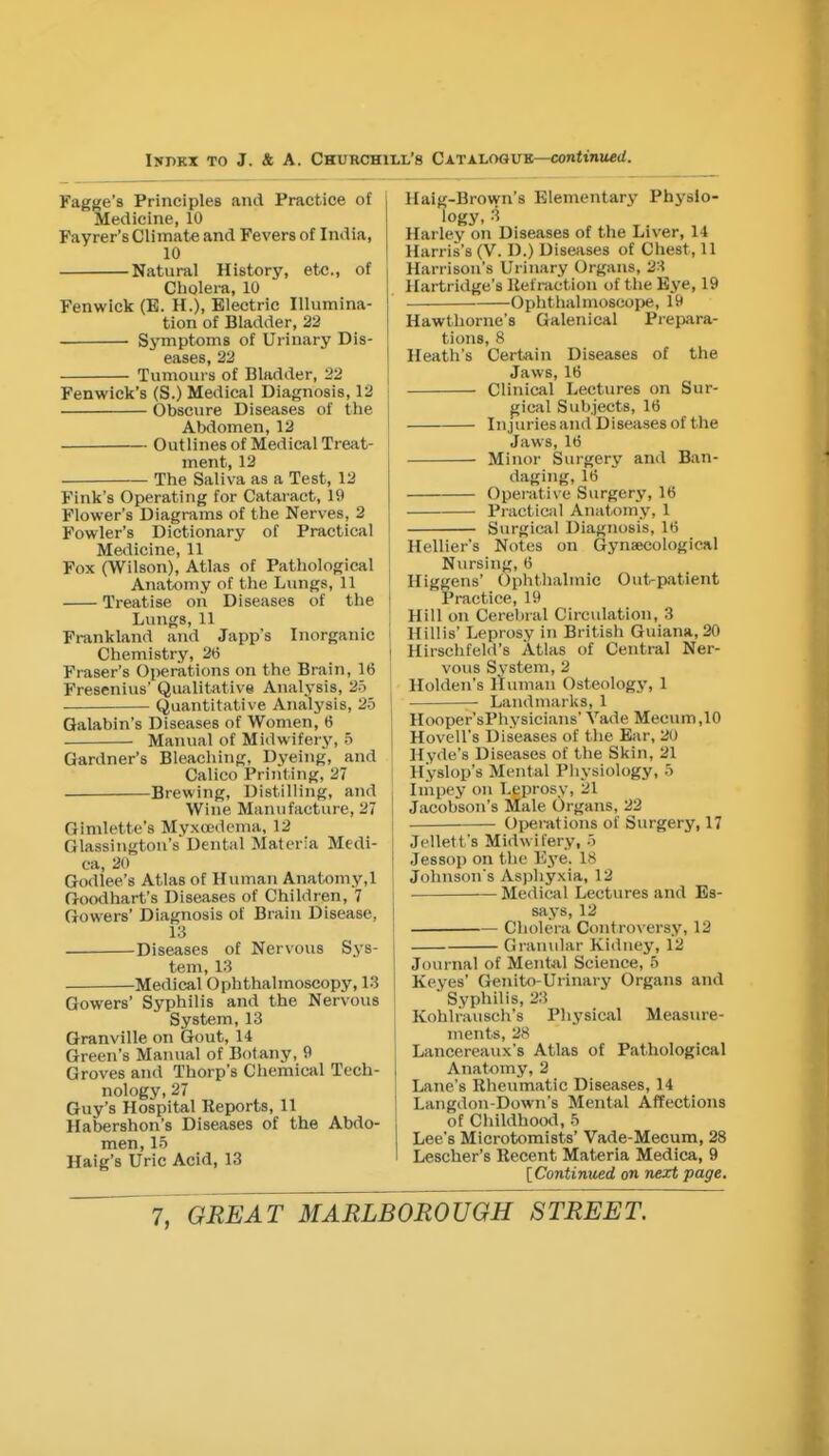 Fagf^e's Principles and Practice of Medicine, 10 Fayrer's Climate and Fevers of India, 10 Natural History, etc., of ( Cholera, 10 Fenwick (B. H.), Electric Illumina- tion of Bladder, 22 Symptoms of Urinary Dis- eases, 23 Tumours of Bladder, 22 Fenwick's (S.) Medical Diagnosis, 12 , Obscure Diseases of the Abdomen, 12 Outlines of Medical Treat- ment, 12 — The Saliva as a Test, 12 Fink's Operating for Cataract, 19 Flower's Diagrams of the Nerves, 2 Fowler's Dictionary of Practical Medicine, 11 Fox (Wilson), Atlas of Pathological Anatomy of the Lungs, 11 Treatise on Diseases of the ! Lungs, 11 Frankland and Japp's Inorganic Chemistry, 26 I Fraser's Oi)erations on the Brain, 16 Fresenius' Qualitative Analysis, 25 Quantitative Analysis, 26 Galabin's Diseases of Women, 6 ■ Manual of Midwifery, o Gardner's Bleaching, Dyeing, and Calico Print ing, 27 Brewing, Distilling, and Wine Manufacture, 27 Gimlette's Myxoedema, 12 Glassington's Dental Materia Medi- ca, 20 Godlee's Atlas of Human Anatomy.l Goodhart's Diseases of Children, 7 Gowers' Diagnosis of Brain Disease, 13 Diseases of Nervous Sys- tem, 13 Medical Ophthalmoscopy, 13 Gowers' Syphilis and the Nervous System, 13 Granville on Gout, 14 Green's Manual of Botany, 9 Groves and Thorp's Chemical Tech- nology, 27 Guy's Hospital Reports, 11 Habershon's Diseases of the Abdo- men, 15 Haig's Uric Acid, 13 Haig-Brown's Elementary Physio- logy, 3 Harley on Diseases of the Liver, 14 Harris's (V. D.) Diseases of Chest, 11 Harrison's Urinary Organs, 23 Hartridge's Kef raction of the Eye, 19 Ophthalmoscope, 19 Hawthorne's Galenical Prepara- tions, 8 Heath's Certain Diseases of the Jaws, 16 Clinical Lectures on Sur- gical Subjects, 16 Iiijuriesand Diseases of the Jaws, 16 Minor Surgery and Ban- daging, 16 Operative Surgery, 16 Practical Anatomy, 1 Surgical Diagnosis, 16 Hellier's Notes on Gynaecological Nursing, 6 Higgens' (Jphthalmic Out-patient Practice, 19 Hill on Cerebral Circulation, 3 Hillis' Leprosy in British Guiana, 20 Hirschfeld's Atlas of Central Ner- vous System, 2 Holden's Human Osteology, 1 Landmarks, 1 Hooper'sPhysicians' Vade Meeum,10 Hovell's Diseases of the Bar, 20 Hyde's Diseases of the Skin, 21 Hyslop's Mental Physiology, 5 Impey on Leprosy, 21 Jacobson's Male Organs, 22 Operations of Surgery, 17 Jelletfs Midwifery, .i Jessop on the Ej'e. 18 Johnson's Asphyxia, 12 Medical Lectures and Es- says, 12 Cholera Controversy, 12 Granular Kidney, 12 Journal of Mental Science, 5 Keyes' Genito-Urinary Organs and Syphilis, 23 Kohlfausch's Physical Measure- ments, 28 Lancereaux's Atlas of Pathological Anatflmy, 2 Lane's Rheumatic Diseases, 14 Langdon-Down's Mental Affections of Childhood, 5 Lee's Microtomists' Vade-Mecum, 28 Lescher's Recent Materia Medica, 9 [Continued on next page.