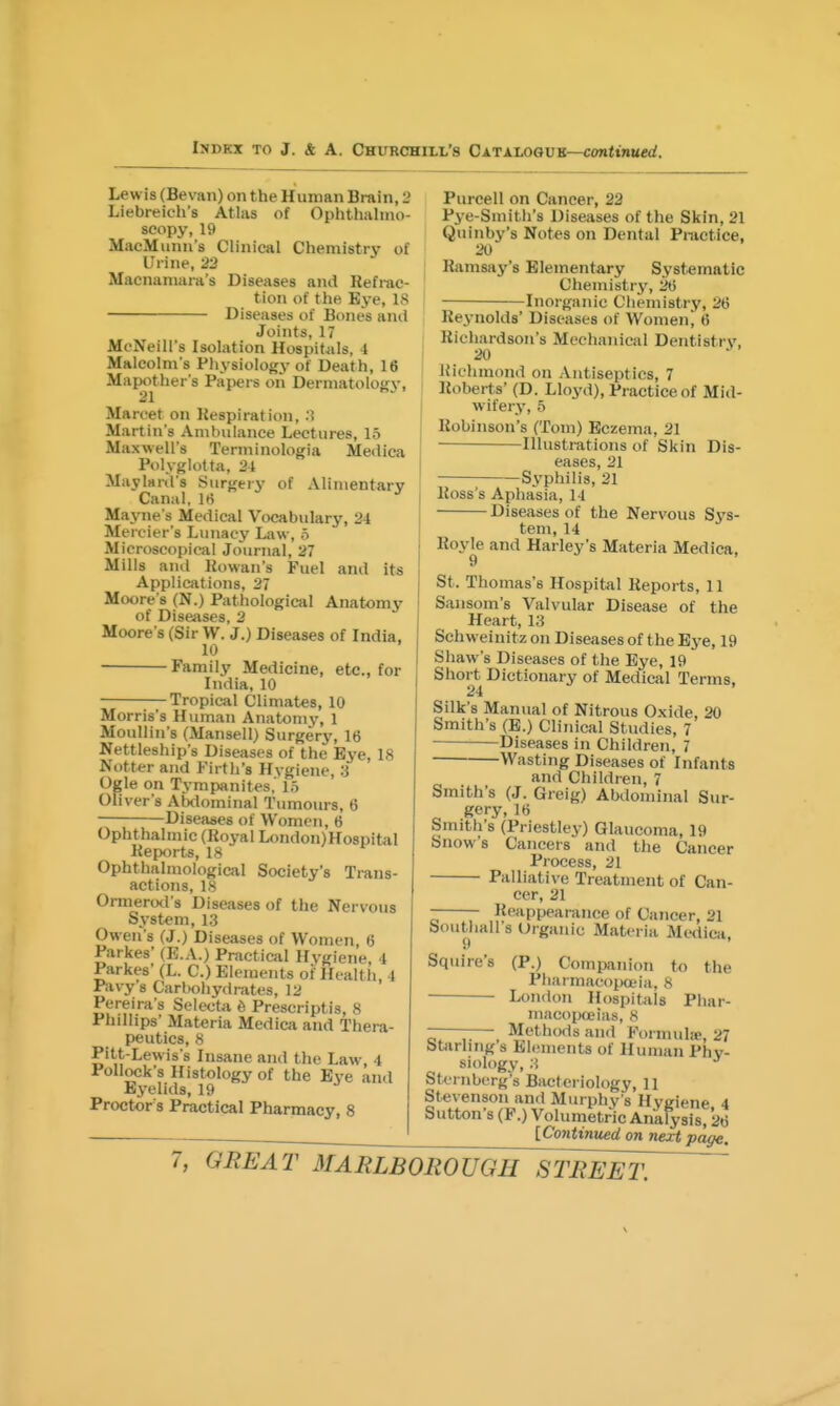 Lewis (Bevan) on the Human Brain, 2 Liebreicb's Atlas of Ophthahno- seopy, 19 MacMunn's Clinical Chemistry of Urine, 22 Macnamara's Diseases and Refrac- tion of the Bye, 18 Diseases of Bones ami Joints, 17 McNeill's Isolation Hospitals, 4 Malcolm s Physiology of Death, 16 Mapo^ther's Papers on Derniatologj-, Marcet on Respiration, .) Martin's Ambulance Lectures, 15 Maxwell's Terminologia Medica Polyglotta, 21 Maylanl's Surgery of Alimentarv Canal, hi ' Mayne's Medical Vocabulary, 24 Mercier s Lunacy Law, 5 Microscopical Journal, 27 Mills and Rowan's Fuel and its Applications, 27 Moore's (N.) Pathological Anatomy of Diseases, 2 Moore's (Sir W. J.) Diseases of India, 10 Family Medicine, etc., for India, 10 Tropical Climates, 10 Morris's Human Anatomy, 1 MouUin's (Mansell) Surgery, 16 Nettleship's Diseases of the Eye, 18 Notter and Firth's Hygiene, 3 Ogle on Tympanites,' 15 Oliver's AMominal Tumours, 6 Diseases of Women, 6 Ophthalmic (Royal London)Hospital Reports, 18 Ophthalmological Society's Trans- actions, IS Ormerod s Diseases of the Nervous System, 1.3 Owen's (J.) Diseases of Women, 6 Parkes' (E.A.) Practical Hygiene, 4 Parkes' (L. C.) Elements of Health, 4 Pavy's Carbohydrates, 12 Pereira's Seleota 6 Prescriptis, 8 Phillips' Materia Medica and Thera- peutics, 8 Pitt-Lewis's Insane and the Law 4 Pollock's Histology of the Eve and Eyelids, 19 Proctor s Practical Pharmacy, 8 Purcell on Cancer, 22 Pye-Smith's Diseases of the Skin, 21 Quinby's Notes on Dental Practice, 20 Ramsay's Elementary Systematic Chemistrj', 26 Inorganic Chemistry, 26 Reynolds' Diseases of Women, 6 Richardson's Mechanical Dentistry, 20 Richmond on Antiseptics, 7 Roberts' (D. Lloyd), Practice of Mid- wifery, 6 Robinson's (Tom) Eczema, 21 Illustrations of Skin Dis- eases, 21 Syphilis, 21 Ross's Aphasia, 14 Diseases of the Nervous tem, 14 Sys- Roy^e and Harley's Materia Medica, St. Thomas's Hospital Reports, 11 Sansom's Valvular Disease of the Heart, 13 Schweinitz on Diseases of the Eye, 19 Shaw's Diseases of the Eye, 19 Short Dictionary of Medical Terms, 24 ' Silk's Manual of Nitrous Oxide, 20 Smith's (E.) Clinical Studies, 7 Diseases in Children, 7 Wasting Diseases of Infants and Children, 7 Smith's (J. Greig) Abdominal Sur- gery,16 Smith's (Priestley) Glaucoma, 19 Snow's Cancers and the Cancer Process, 21 Palliative Treatment of Can- cer, 21 Reiippearance of Cancer, 21 bouthall's Organic Materia Medica, Squire's (P.) Companion to the PharmacoiMX'ia, S • London Hospitals Phar- macopoeias, 8 — Methods and Formulic, 27 Starling s Elements of Human Phy- siology, .3 Sternberg's Bacteriology, 11 Stevenson and Murphy's Hygiene 4 Sutton's (F.) Volumetric Analysis, 26 [Continued on next page.