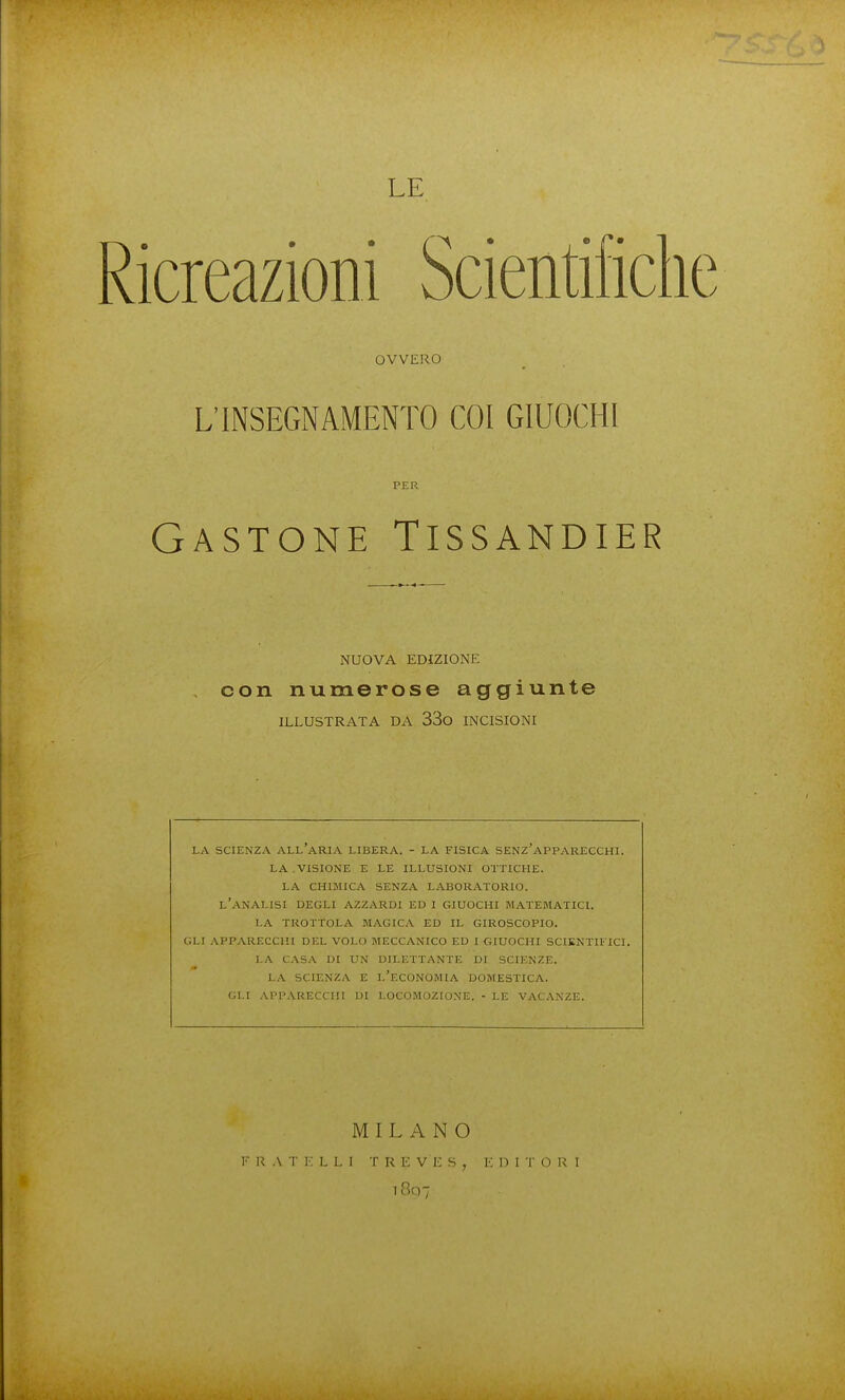 Ricreazioni Scientifiche OVVERO L'INSEGNAMENTO COI GIUOCHI PER Gastone Tissandier NUOVA EDIZIONE con numerose aggiunte ILLUSTRATA DA 33o INCISIONI LA SCIENZA all'aria LIBERA. - LA FISICA SENZ'APPARECCHI. LA.VISIONE E LE ILLUSIONI OTTICHE. LA CHIMICA SENZA LABORATORIO. l'analisi degli azzardi ed I GIUOCHI MATEMATICI. LA TROTTOLA MAGICA ED IL GIROSCOPIO. GLI ,\PPARECCHI DEL VOLO MECCANICO ED I GIUOCHI SCIKNTIITCI. LA CASA DI UN DILETTANTE DI SCIENZE. LA SCIENZA E L'ECONOMIA DOMESTICA. GLI APPARECCHI DI LOCOMOZIONE. - LE VACANZE. MILANO f r a t i; l l i t r k ve s , k 1) i t o r 1 i8q7