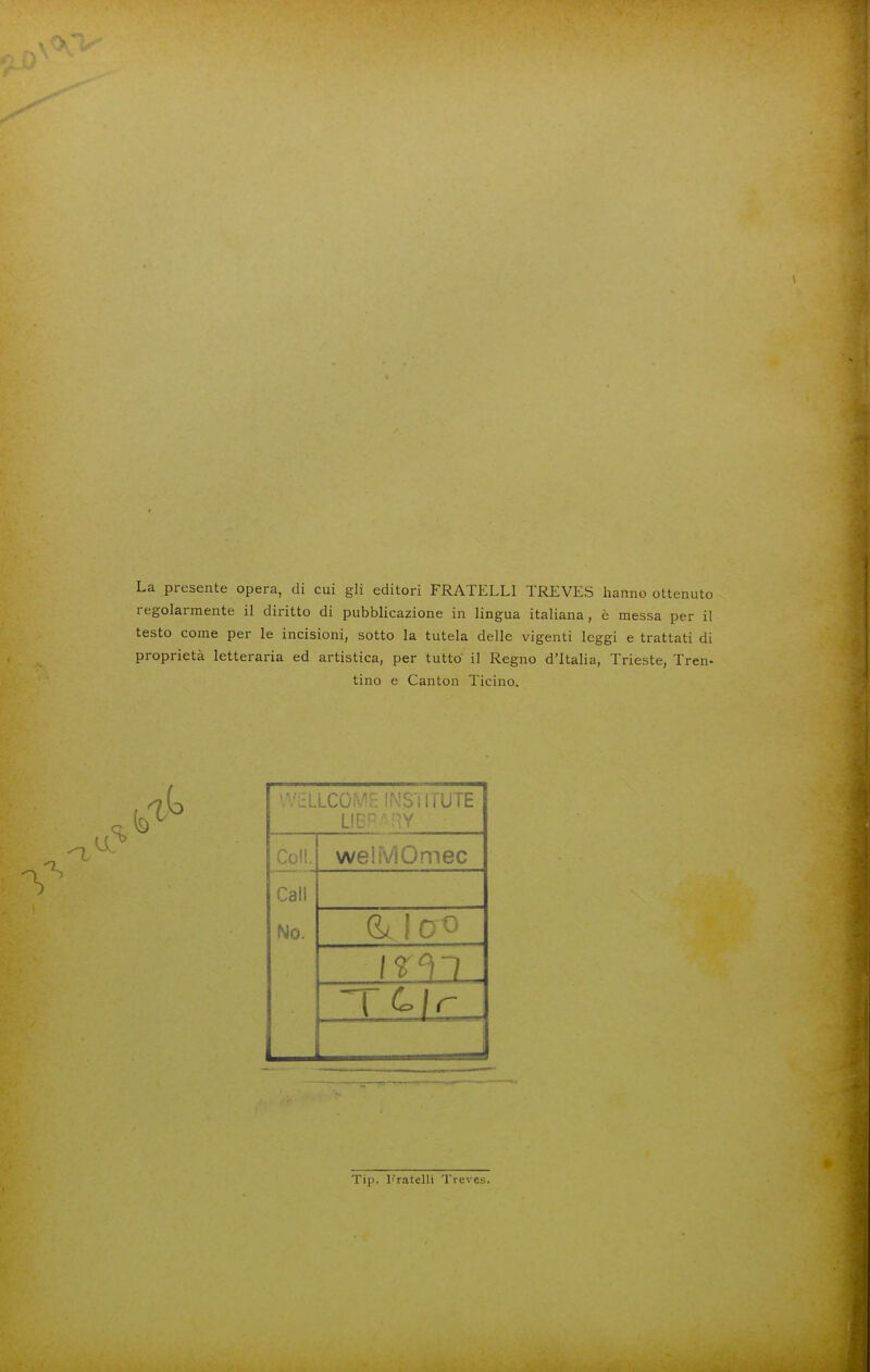 La presente opera, di cui gli editori FRATELLI TREVES hanno ottenuto regolarmente il diritto di pubblicazione in lingua italiana, è messa per il testo come per le incisioni, sotto la tutela delle vigenti leggi e trattati di proprietà letteraria ed artistica, per tutto il Regno d'Italia, Trieste, Tren- tino e Canton Ticino. \V>LLCO'^ ''TUTUTE LL Coli. weìMOmec Cali No. (kìcro Tip. fratelli Treve.s.