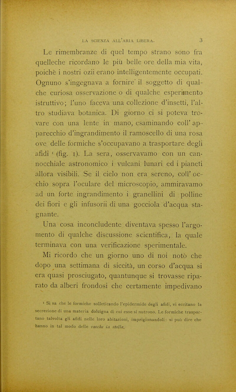 Le rimembranze di quel tempo strano sono fra quelleche ricordano le più belle ore della mia vita, poiché i nostri ozii erano intelligentemente occupati. Ognuno s'ingegnava a fornire il soggetto di qual- che curiosa osservazione o di qualche esperimento istruttivo; l'uno faceva una collezione d'insetti, l'al- tro studiava botanica. Di giorno ci si poteva tro- vare con una lente in mano, esaminando coli' ap- parecchio d'ingrandimento il ramoscello di una rosa ove delle formiche s'occupavano a trasportare degli afidi ^ (fig. i). La sera, osservavamo con un can- nocchiale astronomico i vulcani lunari ed i pianeti allora visibiH. Se il cielo non era sereno, coli' oc- chio sopra l'oculare del microscopio, ammiravamo ad un forte ingrandimento i granellini di polline dei fiori e gli infusorii di una gocciola d'acqua sta- gnante. Una cosa inconcludente diventava spesso l'argo- mento di qualche discussione scientifica, la quale terminava con una verificazione sperimentale. Mi ricordo che un giorno uno di noi notò che dopo una settimana di siccità, un corso d'acqua si era quasi prosciugato, quantunque si trovasse ripa- rato da alberi frondosi che certamente impedivano I Si sa che le formiche solleticando l'epidermide degli afidi, vi eccitano la secrezione di una materia dolcigna di cui esse si nutrono. Le formiche traspor- tano talvolta gli afidi nelle loro abitazioni, imprigionandoli: si può dire che hanno in tal modo delle vacche in stalla.